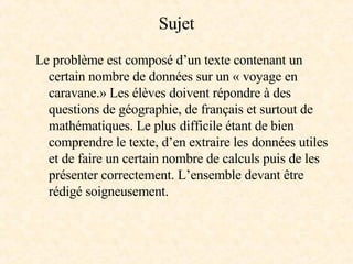 Sujet Le problème est composé d’un texte contenant un certain nombre de données sur un « voyage en caravane.» Les élèves doivent répondre à des questions de géographie, de français et surtout de mathématiques. Le plus difficile étant de bien comprendre le texte, d’en extraire les données utiles et de faire un certain nombre de calculs puis de les présenter correctement. L’ensemble devant être rédigé soigneusement. 