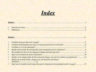 Index Partie 1 ……………………………………………………………………………………………………1 Parcours et cartes…………………………….....................................................................................2 Définition………………………………………….............................................................................3 Partie 2 ……………………………………………...................................................................................4 Combien de jours durera le voyage?...................................................................................................5 Combien de kilomètres par jours,en moyenne,parcourra la caravane?...............................................6 Combien y a-t-il de chameaux?...........................................................................................................7 Quelle masse totale de marchandise sera transportée par les chameaux?...........................................8 De combien de litres d’eau disposera chaque personne par jour?.......................................................9 Quel est le nombre de tentes nécessaire?...........................................................................................10 Quelle est la charge totale de bois ramassée,chaque soir, par les enfants (en grammes)?................11 Quelle est la durée totale, chaque soir, des histoires (en heures – minutes)?....................................12 Quel sera le nombre total de pas faits par le chameau de Issa pendant tout le voyage?...................13 
