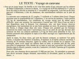 LE TEXTE : Voyage en caravane « Issa est un jeune targui. Sa famille et lui vont faire partie d’une caravane qui les mènera de Dakar à Khartoum, à travers le désert.  Ce voyage de 4158   km débutera le 1 er  juin au lever du soleil et devrait se terminer le 1 er  novembre au crépuscule. Leur but est de faire parvenir à Khartoum, à dos de chameaux, des marchandises achetées sur le port de Dakar.  La caravane sera composée de 32 couples, 2 vieillards et 5   enfants (dont Issa). Chaque personne aura la responsabilité de 2 chameaux. L’un servira de monture, l’autre portera 132 kg de marchandises. Les conditions de voyage seront tout de même assez difficiles : pour une semaine, les caravaniers n’auront que 1491 litres d’eau au total à leur disposition, pour la boisson. Les chameaux, eux, ont leurs bosses, réserves énergétiques, leur permettant de ne pas boire pendant un mois. Ils pourront reprendre des forces, à chaque étape dans une oasis. Chaque soir, pendant que les hommes monteront les tentes (une pour 5   personnes), Issa et ses amis de son âge devront aller ramasser du bois sec (chacun ramènera 2,15 kg de bois) pour alimenter le feu. Les femmes pourront ainsi préparer le repas et les bêtes sauvages ne s’approcheront pas du campement.  Après le repas, les deux vieux, qui sont de fameux conteurs, se mettront l’un après l’autre, à raconter des histoires d’ancêtres, d’animaux et d’esprits (chacun racontera 3 histoires de 24 minutes chacune). Après la veillée, tout le monde ira se reposer. Une sentinelle, après avoir rangé ses affaires dans sa tente, se postera près du feu, pour surveiller le campement. Issa, étendu sur sa natte et sous une couverture (les nuits sont fraîches dans le désert), pensera, avant de s’endormir, à la belle Yasmina qu’il rejoindra bientôt à Khartoum.  Pour cela, son chameau devra parcourir 15 000 pas par jour.  En attendant ce moment, Issa devra savourer chaque moment, merveilleux et envoûtant, passé au milieu des dunes... » 