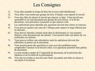 Les Consignes  Vous allez prendre le temps de bien lire le texte individuellement .  Vous allez vous mettre par groupe de trois. Il faudra vous répartir le travail. Vous êtes libre de choisir le travail que chacun va faire. Votre travail sera rassemblé en un seul document par groupe de trois élèves. A la fin du document, vous préciserez à peu près ce que chacun a fait.  Les explications pour répondre aux questions devront être claires et concises.  Vous pouvez ajouter une carte de l’Afrique pour repérer le trajet effectué par la caravane.  Vous devrez chercher certains mots dans le dictionnaire et vous pourrez illustrer votre document par des photos. Vous pourrez faire une partie de vos recherches sur internet. Vous pouvez utiliser une calculatrice mais les opérations devront être effectuées et posées sur le document.  Vous pourrez poser des questions si vous avez des problèmes pour comprendre l’énoncé ou le travail à faire. Ces questions pourront faire parties du document.  La note tiendra compte de l’originalité du document, de la précision des réponses et de la clarté de la présentation. Vous devrez rendre ce travail avant Noël, une partie sera faite en classe et une partie à la maison. 