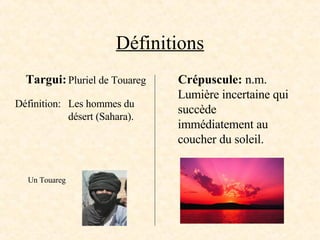 Définitions Targui: Crépuscule:  n.m. Lumière incertaine qui succède immédiatement au coucher du soleil. Pluriel de Touareg Définition: Un Touareg Les hommes du  désert (Sahara). 