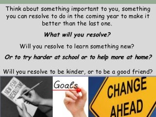 Think about something important to you, something
you can resolve to do in the coming year to make it
better than the last one.
What will you resolve?What will you resolve?
Will you resolve to learn something new?
Or to try harder at school or to help more at home?Or to try harder at school or to help more at home?
Will you resolve to be kinder, or to be a good friend?
 