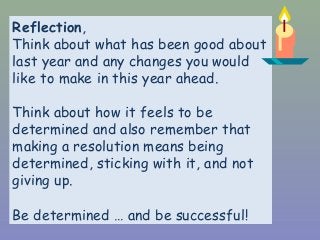 Reflection,
Think about what has been good about
last year and any changes you would
like to make in this year ahead.
Think about how it feels to be
determined and also remember that
making a resolution means being
determined, sticking with it, and not
giving up.
Be determined … and be successful!
 