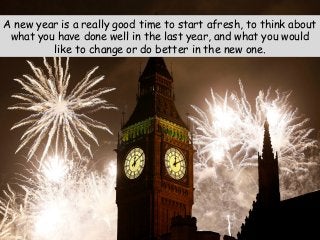 A new year is a really good time to start afresh, to think about
what you have done well in the last year, and what you would
like to change or do better in the new one.
 