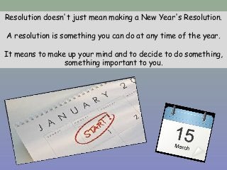 Resolution doesn't just mean making a New Year's Resolution.
A resolution is something you can do at any time of the year.
It means to make up your mind and to decide to do something,
something important to you.
 