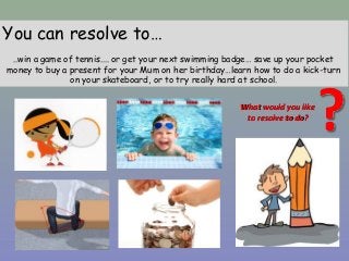You can resolve to…
..win a game of tennis.... or get your next swimming badge… save up your pocket
money to buy a present for your Mum on her birthday…learn how to do a kick-turn
on your skateboard, or to try really hard at school.
What would you likeWhat would you like
to resolve to do?to resolve to do?
 