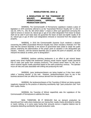 RESOLUTION NO. 2016- 4
A RESOLUTION OF THE TOWNSHIP OF
WILMOT, BRADFORD COUNTY
PENNSYLVANIA, OPPOSING POST
PRODUCTION COSTS.
WHEREAS, The Commonwealth of Pennsylvania Legislature created a piece of
legislation in 1979 commonly referred to as the “Guaranteed Minimum Royalty Act” or (Act of
July 20, 1979, P.L. 183, No. 60) which states “ a lease or other such agreement conveying the
right to remove or recover oil, natural gas or gas of any other designation from lessor to lessee
shall not be valid if such lease does not guarantee the lessor at least one-eighth royalty of all
oil, natural gas or gas of other such designations removed or recovered from the subject real
property.
WHEREAS, in 2010 the Commonwealth Supreme Court rendered a decision
concerning the GMRA (Guaranteed Minimum Royalty Act) which included a footnote #14 “We
note that the General Assembly is the branch of government best suited to weigh the public
policies underlying the determination of the proper point of valuation in the deregulated gas
industry. However, until the General Assembly acts to specify the point of valuation, we must
interpret the statute as written, prior to deregulation”.
WHEREAS, landmen soliciting landowners in an effort to get mineral leases
signed many times implied that landowners (lessors) would receive regular royalty payments
free of costs (see quote from company brochure) “The mineral owner bears no risk, but in
return receives regular royalty payments based on the well’s production revenue. The operator
incurs all risks and costs associated with drilling and producing the well”.
WHEREAS, many landowners/lessors are being treated as if they have what’s
called a “working interest” in the well. However, landowners/lessors have no say in the
business decisions that can affect the revenue derived from the operation of the well.
WHEREAS, the landowners/lessors of the Township of Wilmot are being severely
negatively impacted by the practice of deducting exorbitantly high “post production cost” from
their royalty checks.
WHEREAS, the Township of Wilmot respectfully asks the Legislature of the
Commonwealth of Pennsylvania to address this issue.
NOW, THEREFORE, BE IT RESOLVED that we demand production be
discontinued from wells where landowners are having their royalty checks diminished to nothing
or nearly nothing, or in some cases having their accounts accrue a negative balance due to
companies deducting exorbitantly high post production costs.
 