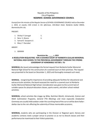 Republic of the Philippines
City of Pagadian
NGMNHS -SCHOOL GOVERNANCE COUNCIL
Excerpt from the minutes of the Regular Session of SCHOOL GOVERNANCE COUNCIL held on December
1, 2023, at exactly 2:00 o’clock in the afternoon, SHS-Mock Hotel, Norberta Guillar MNHS,
Buenavista,this city.
PRESENT:
1. Shirley P. Sumugat 5.
2. Nora V. Alvarez 6.
3. Samuel E. Sacapano Jr.
4. Macy T. Ybarzabal
ABSENT:
1. XXXXXXX
Resolution No. _____ s. 2023
A RESOLUTION REQUESTING FOR A COVERED COURT OF NORBERTA GUILLAR MEMORIAL
NATIONAL HIGH SCHOOL TO THE PROVINCIAL GOVERNMENT THROUGH THE STRONG
LEADERSHIP OF HONORABLE VICTOR J. YU
WHEREAS, the board acknowledges the formal request from Norberta Guillar Memorial
National High School for the construction of a covered court on their premises. The request
was presented to the board on December 1, 2023 and thoroughly reviewed such need;
WHEREAS, recognizing the importance of providing adequate facilities for educational and
extracurricular activities, the board assessed the need for a covered court at Norberta
Guillar Memorial National High School. Consideration was given to the current lack of
suitable spaces for physical education classes, sports events, and other school-related
activities;
WHEREAS, school activities like Linggo ng Wika, Nutrition Month, Intramurals, Science and
Math Culmination Programs, General PTA Meetings and most especially Graduation
Ceremony are usually held outdoor under the scorching heat of the sun or will be done helter-
skelter due to the rain affecting the solemnity of these memorable occasions;
WHEREAS, students who are participating in the Division or Regional sport, literary and
academic contests need a proper venue to practice so as not to disturb classes and their
performance be maximized to their fullest potentials;
 