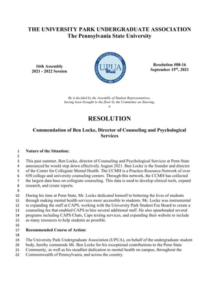 THE UNIVERSITY PARK UNDERGRADUATE ASSOCIATION
The Pennsylvania State University
16th Assembly
2021 - 2022 Session
Resolution #08-16
September 15th
, 2021
Be it decided by the Assembly of Student Representatives,
having been brought to the floor by the Committee on Steering,
a
RESOLUTION
Commendation of Ben Locke, Director of Counseling and Psychological
Services
Nature of the Situation:
1
2
This past summer, Ben Locke, director of Counseling and Psychological Services at Penn State
3
announced he would step down effectively August 2021. Ben Locke is the founder and director
4
of the Center for Collegiate Mental Health. The CCMH is a Practice-Resource-Network of over
5
650 college and university counseling centers. Through this network, the CCMH has collected
6
the largest data base on collegiate counseling. This data is used to develop clinical tools, expand
7
research, and create reports.
8
9
During his time at Penn State, Mr. Locke dedicated himself to bettering the lives of students
10
through making mental health services more accessible to students. Mr. Locke was instrumental
11
in expanding the staff at CAPS, working with the University Park Student Fee Board to create a
12
counseling fee that enabled CAPS to hire several additional staff. He also spearheaded several
13
programs including CAPS Chats, Caps texting services, and expanding their website to include
14
as many resources to help students as possible.
15
16
Recommended Course of Action:
17
18
The University Park Undergraduate Association (UPUA), on behalf of the undergraduate student
19
body, hereby commends Mr. Ben Locke for his exceptional contributions to the Penn State
20
Community, as well as his steadfast dedication to mental health on campus, throughout the
21
Commonwealth of Pennsylvania, and across the country.
22
 