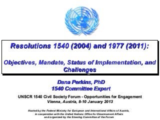 Resolutions 1540 (2004) and 1977 (2011):
  Resolutions 1540 (2004) and 1977 (2011):

Objectives, Mandate, Status of Implementation, and
Objectives, Mandate, Status of Implementation, and
                   Challenges
                    Challenges
                            Dana Perkins, PhD
                          1540 Committee Expert
    UNSCR 1540 Civil Society Forum - Opportunities for Engagement
                 Vienna, Austria, 8-10 January 2013

        Hosted by the Federal Ministry for European and International Affairs of Austria,
             in cooperation with the United Nations Office for Disarmament Affairs
                    and organized by the Steering Committee of the Forum
 