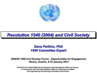 Resolution 1540 (2004) and Civil Society
Resolution 1540 (2004) and Civil Society

                        Dana Perkins, PhD
                      1540 Committee Expert

 UNSCR 1540 Civil Society Forum - Opportunities for Engagement
              Vienna, Austria, 8-10 January 2013

     Hosted by the Federal Ministry for European and International Affairs of Austria,
          in cooperation with the United Nations Office for Disarmament Affairs
                 and organized by the Steering Committee of the Forum
 