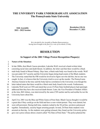 THE UNIVERSITY PARK UNDERGRADUATE ASSOCIATION
The Pennsylvania State University
16th Assembly
2021 - 2022 Session
Resolution #18-16
December 1st
, 2021
Be it decided by the Assembly of Student Representatives,
having been brought to the floor by a vote of two-thirds (2/3rds),
a
RESOLUTION
In Support of the 2001 Village Protest Recognition Plaque(s)
Nature of the Situation:
1
2
In late 2000s, then Black Caucus president, Lakeisha Wolf, received a hand-written letter
3
consisting racial slurs and death threats. In addition, the letter said that there would be a black
4
male body found in Mount Nittany. Days later, a black male body was found in the woods. Wolf
5
was put under 24/7 security and the University began doing head counts of the Black students.
6
The University stated that the FBI would be involved to figure out who did this, but no one was
7
caught. In fact, it is known that the University tried to cover up the murder. The Pennsylvania
8
Attorney General at the time said the body had no correlation to the University even though the
9
letter indeed states that there would be a black male body found in the woods. Furthermore,
10
Lakeisha Wolf went on CNN and stated that seven (7) Penn State football players had openingly
11
addressed that they have also received death threats. Later, the Vice President of Student Affairs
12
at the time, Bill Asbury, was interviewed by the same CNN anchor and he said neither he nor the
13
University knew about this.
14
15
April 21st, 2001 was the Blue and White Game at Penn State. Black Caucus thought it would be
16
a great idea if they could go on the field and have a non-violent protest. They were denied, but
17
were still persistent. During half-time, students rushed to the 50-yd line, sat down and prayed
18
together. Immediately, security began arresting people. In total, 26 Penn State students were
19
arrested on that day. As the students were getting released, they found out the University police
20
gave out a press release about a march called “No Hate at Penn State.” The police planned the
21
 