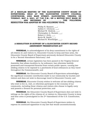 AT A REGULAR MEETING OF THE GLOUCESTER COUNTY BOARD OF
SUPERVISORS, HELD AT THE GLOUCESTER COUNTY COLONIAL
COURTHOUSE, 6504 MAIN STREET, GLOUCESTER, VIRGINIA ON
TUESDAY, MAY 4, 2021, AT 7:00 P.M., ON A MOTION DULY MADE BY
___________, AND SECONDED BY _____________, THE FOLLOWING
RESOLUTION WAS ADOPTED BY THE FOLLOWING VOTE:
Phillip N. Bazzani, ___;
Ashley C. Chriscoe, ___;
Michael W. Hedrick, ___;
Christopher A. Hutson, ___;
Robert J. Orth, ___;
Kevin M. Smith, ___;
Michael R. Winebarger, ___;
A RESOLUTION IN SUPPORT OF A GLOUCESTER COUNTY SECOND
AMENDMENT PRESERVATION ACT
WHEREAS, in acknowledgment of its deep commitment to the rights of
all citizens of, and visitors to, Gloucester County to keep and bear arms, the
Gloucester County Board of Supervisors previously declared Gloucester County
to be a ‘Second Amendment Sanctuary’; and
WHEREAS, certain legislation has been passed in the Virginia General
Assembly that allows localities to, by ordinance, ban otherwise lawfully
possessed and transported firearms from certain public spaces, causing law-
abiding citizens to be exposed to a patchwork of local ordinances as they travel
throughout the Commonwealth; and
WHEREAS, the Gloucester County Board of Supervisors acknowledges
the significant economic contribution made to our community by tourists and
visitors and does not wish to discourage travel to Gloucester County; and
WHEREAS, Gloucester County wishes to welcome all law-abiding citizens
who wish to live in, visit, or otherwise participate in the economy of our
community, including those citizens and visitors who choose to legally carry
and possess a firearm for personal protection; and
WHEREAS, the Gloucester County Board of Supervisors does not wish to
infringe on the rights of the citizens of, or visitors to, Gloucester County to keep
and bear arms is promulgated in the 2nd Amendment of the U.S. Constitution;
and
WHEREAS, the Gloucester County Board of Supervisors wishes to
express its continued opposition to any law that would unconstitutionally
 