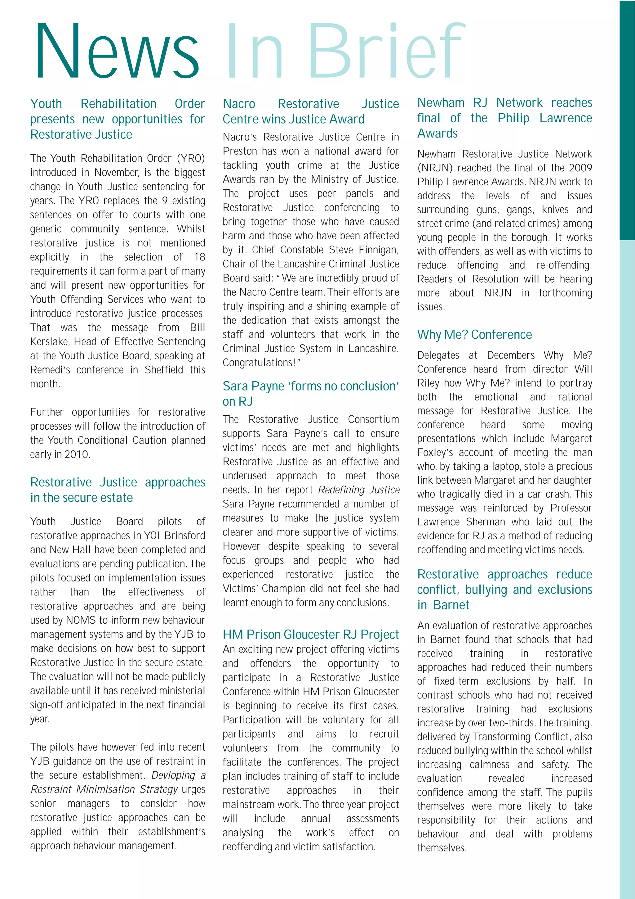 News In Brief
Youth Rehabilitation Order                    Nacro    Restorative     Justice              Newham RJ Network reaches
presents new opportunities for                Centre wins Justice Award                     ﬁnal of the Philip Lawrence
Restorative Justice                           Nacro’s Restorative Justice Centre in         Awards
                                              Preston has won a national award for          Newham Restorative Justice Network
The Youth Rehabilitation Order (YRO)
                                              tackling youth crime at the Justice           (NRJN) reached the ﬁnal of the 2009
introduced in November, is the biggest
                                              Awards ran by the Ministry of Justice.        Philip Lawrence Awards. NRJN work to
change in Youth Justice sentencing for
                                              The project uses peer panels and              address the levels of and issues
years. The YRO replaces the 9 existing
                                              Restorative Justice conferencing to           surrounding guns, gangs, knives and
sentences on offer to courts with one
                                              bring together those who have caused          street crime (and related crimes) among
generic community sentence. Whilst
                                              harm and those who have been affected         young people in the borough. It works
restorative justice is not mentioned
                                              by it. Chief Constable Steve Finnigan,        with offenders, as well as with victims to
explicitly in the selection of 18
                                              Chair of the Lancashire Criminal Justice      reduce offending and re-offending.
requirements it can form a part of many
                                              Board said: “We are incredibly proud of       Readers of Resolution will be hearing
and will present new opportunities for
                                              the Nacro Centre team.Their efforts are       more about NRJN in forthcoming
Youth Offending Services who want to
                                              truly inspiring and a shining example of      issues.
introduce restorative justice processes.
                                              the dedication that exists amongst the
That was the message from Bill
Kerslake, Head of Effective Sentencing
                                              staff and volunteers that work in the         Why Me? Conference
                                              Criminal Justice System in Lancashire.
at the Youth Justice Board, speaking at                                                     Delegates at Decembers Why Me?
                                              Congratulations!”
Remedi’s conference in Shefﬁeld this                                                        Conference heard from director Will
month.                                        Sara Payne ‘forms no conclusion’              Riley how Why Me? intend to portray
                                              on RJ                                         both the emotional and rational
Further opportunities for restorative                                                       message for Restorative Justice. The
                                              The Restorative Justice Consortium            conference    heard     some      moving
processes will follow the introduction of
                                              supports Sara Payne’s call to ensure          presentations which include Margaret
the Youth Conditional Caution planned
                                              victims’ needs are met and highlights         Foxley’s account of meeting the man
early in 2010.
                                              Restorative Justice as an effective and       who, by taking a laptop, stole a precious
                                              underused approach to meet those              link between Margaret and her daughter
Restorative Justice approaches
                                              needs. In her report Redeﬁning Justice        who tragically died in a car crash. This
in the secure estate                          Sara Payne recommended a number of            message was reinforced by Professor
Youth Justice Board pilots of                 measures to make the justice system           Lawrence Sherman who laid out the
restorative approaches in YOI Brinsford       clearer and more supportive of victims.       evidence for RJ as a method of reducing
and New Hall have been completed and          However despite speaking to several           reoffending and meeting victims needs.
evaluations are pending publication. The      focus groups and people who had
pilots focused on implementation issues       experienced restorative justice the           Restorative approaches reduce
rather than the effectiveness of              Victims’ Champion did not feel she had        conﬂict, bullying and exclusions
restorative approaches and are being          learnt enough to form any conclusions.        in Barnet
used by NOMS to inform new behaviour
                                                                                            An evaluation of restorative approaches
management systems and by the YJB to          HM Prison Gloucester RJ Project               in Barnet found that schools that had
make decisions on how best to support         An exciting new project offering victims      received     training    in   restorative
Restorative Justice in the secure estate.     and offenders the opportunity to              approaches had reduced their numbers
The evaluation will not be made publicly      participate in a Restorative Justice          of ﬁxed-term exclusions by half. In
available until it has received ministerial   Conference within HM Prison Gloucester        contrast schools who had not received
sign-off anticipated in the next ﬁnancial     is beginning to receive its ﬁrst cases.       restorative training had exclusions
year.                                         Participation will be voluntary for all       increase by over two-thirds.The training,
                                              participants and aims to recruit              delivered by Transforming Conﬂict, also
The pilots have however fed into recent       volunteers from the community to              reduced bullying within the school whilst
YJB guidance on the use of restraint in       facilitate the conferences. The project       increasing calmness and safety. The
the secure establishment. Devloping a         plan includes training of staff to include    evaluation        revealed     increased
Restraint Minimisation Strategy urges         restorative    approaches      in     their   conﬁdence among the staff. The pupils
senior managers to consider how               mainstream work.The three year project        themselves were more likely to take
restorative justice approaches can be         will include annual assessments               responsibility for their actions and
applied within their establishment’s          analysing the work’s effect on                behaviour and deal with problems
approach behaviour management.                reoffending and victim satisfaction.          themselves.
 