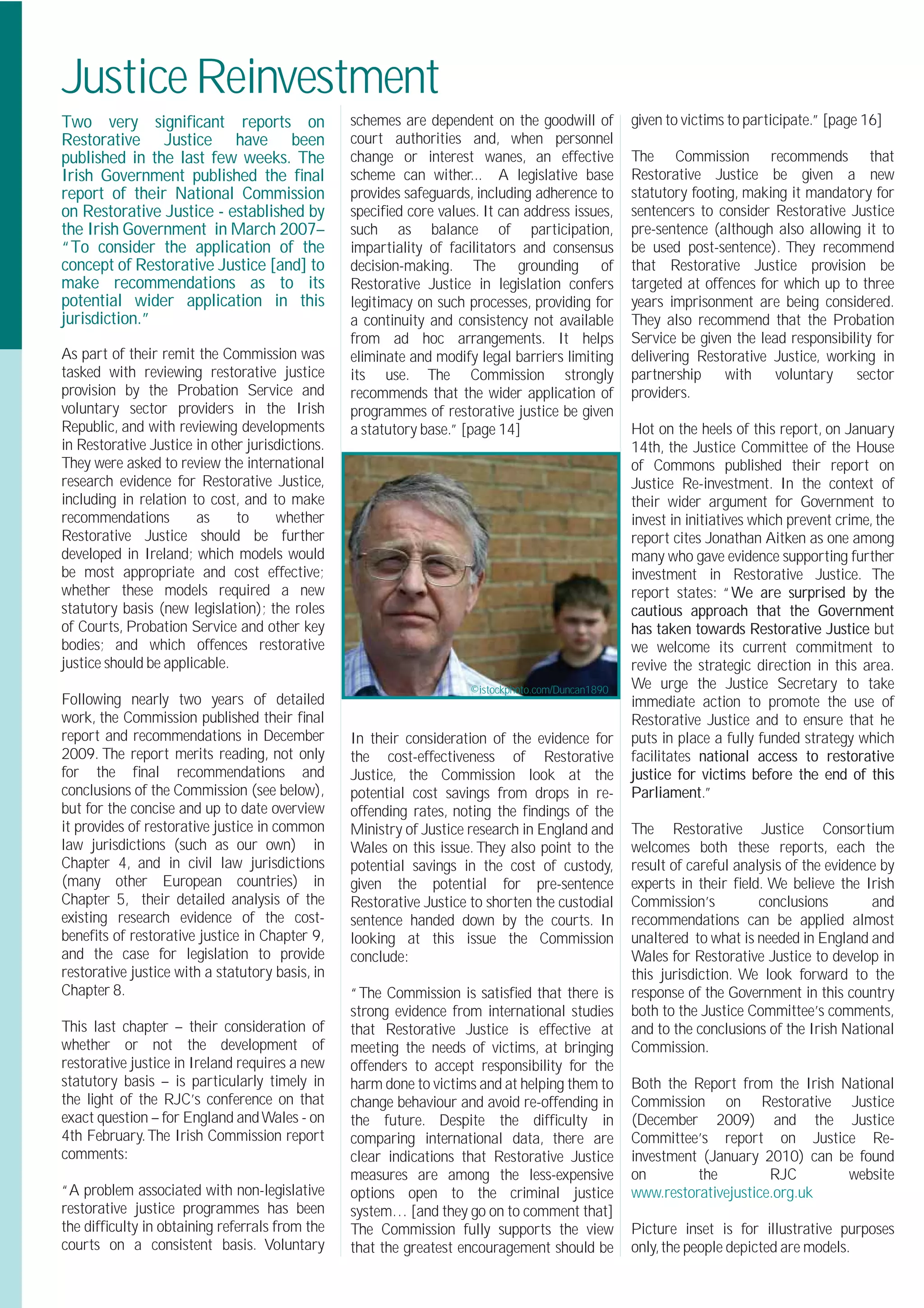 Justice Reinvestment
Two very signiﬁcant reports on                   schemes are dependent on the goodwill of          given to victims to participate.” [page 16]
Restorative Justice have been                    court authorities and, when personnel
published in the last few weeks. The             change or interest wanes, an effective            The Commission recommends that
Irish Government published the ﬁnal              scheme can wither... A legislative base           Restorative Justice be given a new
report of their National Commission              provides safeguards, including adherence to       statutory footing, making it mandatory for
on Restorative Justice - established by          speciﬁed core values. It can address issues,      sentencers to consider Restorative Justice
the Irish Government in March 2007–              such as balance of participation,                 pre-sentence (although also allowing it to
“To consider the application of the              impartiality of facilitators and consensus        be used post-sentence). They recommend
concept of Restorative Justice [and] to          decision-making. The grounding of                 that Restorative Justice provision be
make recommendations as to its                   Restorative Justice in legislation confers        targeted at offences for which up to three
potential wider application in this              legitimacy on such processes, providing for       years imprisonment are being considered.
jurisdiction.”                                   a continuity and consistency not available        They also recommend that the Probation
                                                 from ad hoc arrangements. It helps                Service be given the lead responsibility for
As part of their remit the Commission was        eliminate and modify legal barriers limiting      delivering Restorative Justice, working in
tasked with reviewing restorative justice        its use. The Commission strongly                  partnership     with    voluntary    sector
provision by the Probation Service and           recommends that the wider application of          providers.
voluntary sector providers in the Irish          programmes of restorative justice be given
Republic, and with reviewing developments        a statutory base.” [page 14]                      Hot on the heels of this report, on January
in Restorative Justice in other jurisdictions.                                                     14th, the Justice Committee of the House
They were asked to review the international                                                        of Commons published their report on
research evidence for Restorative Justice,                                                         Justice Re-investment. In the context of
including in relation to cost, and to make                                                         their wider argument for Government to
recommendations        as     to     whether                                                       invest in initiatives which prevent crime, the
Restorative Justice should be further                                                              report cites Jonathan Aitken as one among
developed in Ireland; which models would                                                           many who gave evidence supporting further
be most appropriate and cost effective;                                                            investment in Restorative Justice. The
whether these models required a new                                                                report states: “We are surprised by the
statutory basis (new legislation); the roles                                                       cautious approach that the Government
of Courts, Probation Service and other key                                                         has taken towards Restorative Justice but
bodies; and which offences restorative                                                             we welcome its current commitment to
justice should be applicable.                                                                      revive the strategic direction in this area.
                                                                     ©istockphoto.com/Duncan1890   We urge the Justice Secretary to take
Following nearly two years of detailed                                                             immediate action to promote the use of
work, the Commission published their ﬁnal                                                          Restorative Justice and to ensure that he
report and recommendations in December           In their consideration of the evidence for        puts in place a fully funded strategy which
2009. The report merits reading, not only        the cost-effectiveness of Restorative             facilitates national access to restorative
for the ﬁnal recommendations and                 Justice, the Commission look at the               justice for victims before the end of this
conclusions of the Commission (see below),       potential cost savings from drops in re-          Parliament.”
but for the concise and up to date overview      offending rates, noting the ﬁndings of the
it provides of restorative justice in common     Ministry of Justice research in England and       The Restorative Justice Consortium
law jurisdictions (such as our own) in           Wales on this issue. They also point to the       welcomes both these reports, each the
Chapter 4, and in civil law jurisdictions        potential savings in the cost of custody,         result of careful analysis of the evidence by
(many other European countries) in               given the potential for pre-sentence              experts in their ﬁeld. We believe the Irish
Chapter 5, their detailed analysis of the        Restorative Justice to shorten the custodial      Commission’s          conclusions        and
existing research evidence of the cost-          sentence handed down by the courts. In            recommendations can be applied almost
beneﬁts of restorative justice in Chapter 9,     looking at this issue the Commission              unaltered to what is needed in England and
and the case for legislation to provide          conclude:                                         Wales for Restorative Justice to develop in
restorative justice with a statutory basis, in                                                     this jurisdiction. We look forward to the
Chapter 8.                                       “The Commission is satisﬁed that there is         response of the Government in this country
                                                 strong evidence from international studies        both to the Justice Committee’s comments,
This last chapter – their consideration of       that Restorative Justice is effective at          and to the conclusions of the Irish National
whether or not the development of                meeting the needs of victims, at bringing         Commission.
restorative justice in Ireland requires a new    offenders to accept responsibility for the
statutory basis – is particularly timely in      harm done to victims and at helping them to       Both the Report from the Irish National
the light of the RJC’s conference on that        change behaviour and avoid re-offending in        Commission on Restorative Justice
exact question – for England and Wales - on      the future. Despite the difﬁculty in              (December 2009) and the Justice
4th February. The Irish Commission report        comparing international data, there are           Committee’s report on Justice Re-
comments:                                        clear indications that Restorative Justice        investment (January 2010) can be found
                                                 measures are among the less-expensive             on        the         RJC       website
“A problem associated with non-legislative       options open to the criminal justice              www.restorativejustice.org.uk
restorative justice programmes has been          system… [and they go on to comment that]
the difﬁculty in obtaining referrals from the    The Commission fully supports the view            Picture inset is for illustrative purposes
courts on a consistent basis. Voluntary          that the greatest encouragement should be         only, the people depicted are models.
 