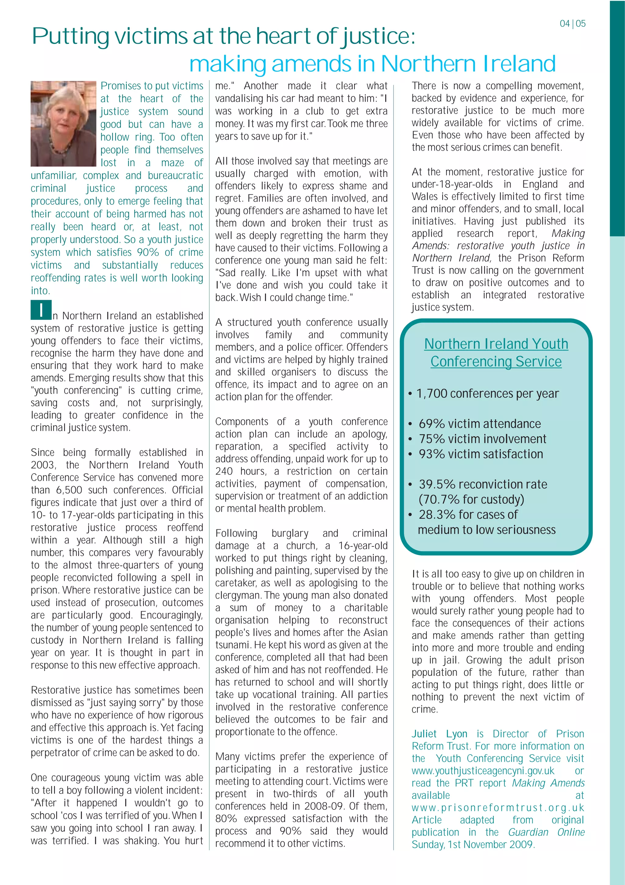 04 | 05
Putting victims at the heart of justice:
               making amends in Northern Ireland
                Promises to put victims       me." Another made it clear what             There is now a compelling movement,
                at the heart of the           vandalising his car had meant to him: "I    backed by evidence and experience, for
                justice system sound          was working in a club to get extra          restorative justice to be much more
                good but can have a           money. It was my ﬁrst car.Took me three     widely available for victims of crime.
                hollow ring. Too often        years to save up for it."                   Even those who have been affected by
                people ﬁnd themselves                                                     the most serious crimes can beneﬁt.
                lost in a maze of             All those involved say that meetings are
unfamiliar, complex and bureaucratic          usually charged with emotion, with          At the moment, restorative justice for
criminal     justice    process     and       offenders likely to express shame and       under-18-year-olds in England and
procedures, only to emerge feeling that       regret. Families are often involved, and    Wales is effectively limited to ﬁrst time
their account of being harmed has not         young offenders are ashamed to have let     and minor offenders, and to small, local
                                              them down and broken their trust as         initiatives. Having just published its
really been heard or, at least, not
                                              well as deeply regretting the harm they     applied research report, Making
properly understood. So a youth justice
                                              have caused to their victims. Following a   Amends: restorative youth justice in
system which satisﬁes 90% of crime
                                              conference one young man said he felt:      Northern Ireland, the Prison Reform
victims and substantially reduces                                                         Trust is now calling on the government
                                              "Sad really. Like I'm upset with what
reoffending rates is well worth looking                                                   to draw on positive outcomes and to
                                              I've done and wish you could take it
into.                                                                                     establish an integrated restorative
                                              back.Wish I could change time."
 I   n Northern Ireland an established
                                              A structured youth conference usually
                                                                                          justice system.

system of restorative justice is getting
                                              involves    family     and    community
young offenders to face their victims,                                                       Northern Ireland Youth
                                              members, and a police ofﬁcer. Offenders
recognise the harm they have done and
ensuring that they work hard to make
                                              and victims are helped by highly trained        Conferencing Service
                                              and skilled organisers to discuss the
amends. Emerging results show that this
                                              offence, its impact and to agree on an
"youth conferencing" is cutting crime,                                                    • 1,700 conferences per year
                                              action plan for the offender.
saving costs and, not surprisingly,
leading to greater conﬁdence in the
                                              Components of a youth conference            • 69% victim attendance
criminal justice system.
                                              action plan can include an apology,
                                                                                          • 75% victim involvement
                                              reparation, a speciﬁed activity to
Since being formally established in                                                       • 93% victim satisfaction
                                              address offending, unpaid work for up to
2003, the Northern Ireland Youth
                                              240 hours, a restriction on certain
Conference Service has convened more
than 6,500 such conferences. Ofﬁcial
                                              activities, payment of compensation,        • 39.5% reconviction rate
                                              supervision or treatment of an addiction       (70.7% for custody)
ﬁgures indicate that just over a third of
                                              or mental health problem.
10- to 17-year-olds participating in this                                                 • 28.3% for cases of
restorative justice process reoffend                                                      ...medium to low seriousness
                                              Following burglary and criminal
within a year. Although still a high
                                              damage at a church, a 16-year-old
number, this compares very favourably
                                              worked to put things right by cleaning,
to the almost three-quarters of young
                                              polishing and painting, supervised by the   It is all too easy to give up on children in
people reconvicted following a spell in
                                              caretaker, as well as apologising to the    trouble or to believe that nothing works
prison. Where restorative justice can be      clergyman. The young man also donated
used instead of prosecution, outcomes                                                     with young offenders. Most people
                                              a sum of money to a charitable              would surely rather young people had to
are particularly good. Encouragingly,         organisation helping to reconstruct
the number of young people sentenced to                                                   face the consequences of their actions
                                              people's lives and homes after the Asian    and make amends rather than getting
custody in Northern Ireland is falling        tsunami. He kept his word as given at the
year on year. It is thought in part in                                                    into more and more trouble and ending
                                              conference, completed all that had been     up in jail. Growing the adult prison
response to this new effective approach.      asked of him and has not reoffended. He     population of the future, rather than
                                              has returned to school and will shortly     acting to put things right, does little or
Restorative justice has sometimes been        take up vocational training. All parties    nothing to prevent the next victim of
dismissed as "just saying sorry" by those     involved in the restorative conference      crime.
who have no experience of how rigorous        believed the outcomes to be fair and
and effective this approach is.Yet facing     proportionate to the offence.               Juliet Lyon is Director of Prison
victims is one of the hardest things a
                                                                                          Reform Trust. For more information on
perpetrator of crime can be asked to do.      Many victims prefer the experience of       the Youth Conferencing Service visit
                                              participating in a restorative justice      www.youthjusticeagencyni.gov.uk                     or
One courageous young victim was able          meeting to attending court.Victims were     read the PRT report Making Amends
to tell a boy following a violent incident:   present in two-thirds of all youth          available                                           at
"After it happened I wouldn't go to           conferences held in 2008-09. Of them,       w w w. p r i s o n r e f o r m t r u s t . o r g . u k
school 'cos I was terriﬁed of you.When I      80% expressed satisfaction with the         Article       adapted         from          original
saw you going into school I ran away. I       process and 90% said they would             publication in the Guardian Online
was terriﬁed. I was shaking. You hurt         recommend it to other victims.              Sunday, 1st November 2009.
 