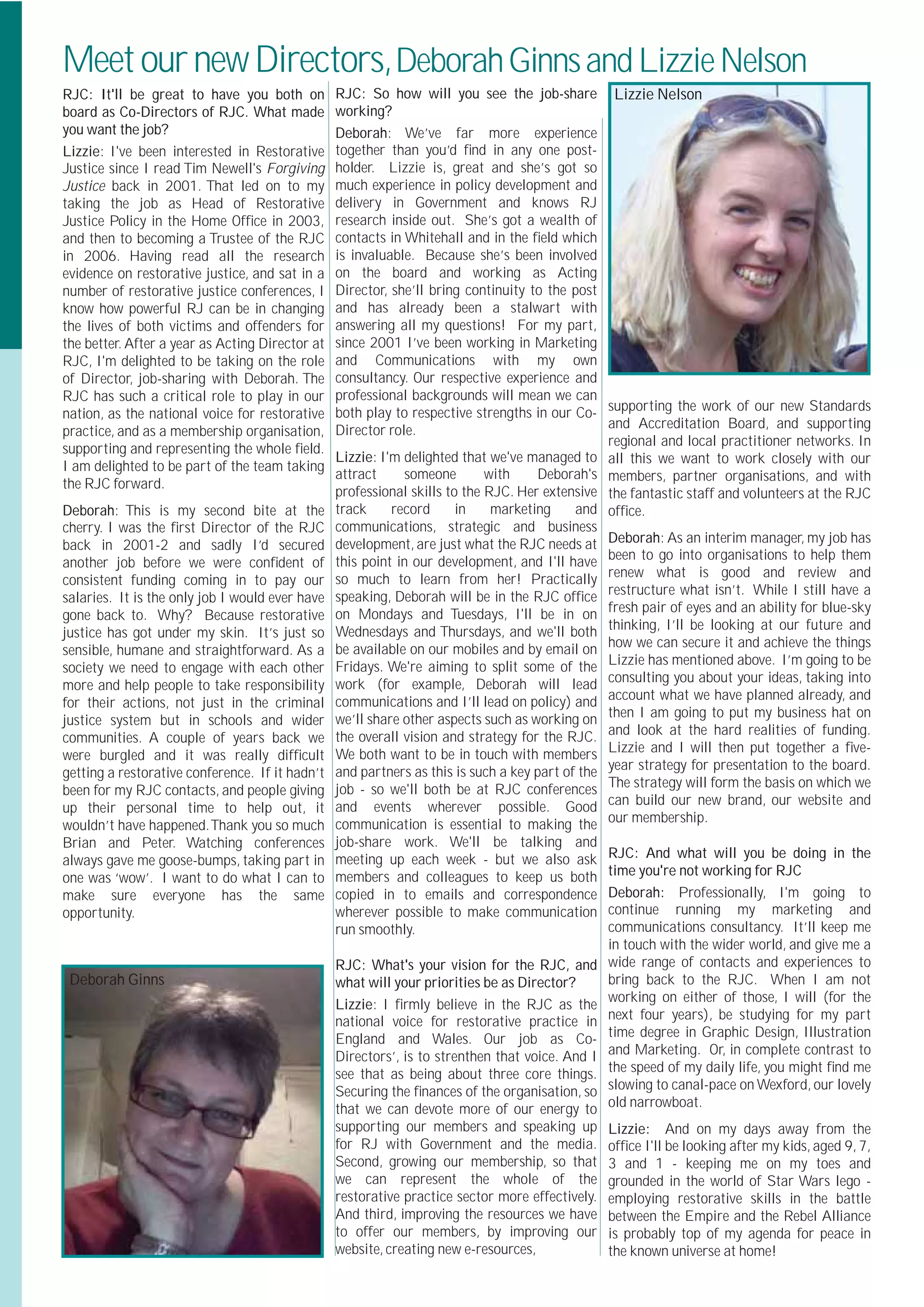 Meet our new Directors, Deborah Ginns and Lizzie Nelson
RJC: It'll be great to have you both on RJC: So how will you see the job-share                   Lizzie Nelson
board as Co-Directors of RJC. What made working?
you want the job?                              Deborah: We’ve far more experience
Lizzie: I've been interested in Restorative together than you’d ﬁnd in any one post-
Justice since I read Tim Newell's Forgiving holder. Lizzie is, great and she’s got so
Justice back in 2001. That led on to my much experience in policy development and
taking the job as Head of Restorative delivery in Government and knows RJ
Justice Policy in the Home Ofﬁce in 2003, research inside out. She’s got a wealth of
and then to becoming a Trustee of the RJC contacts in Whitehall and in the ﬁeld which
in 2006. Having read all the research is invaluable. Because she’s been involved
evidence on restorative justice, and sat in a on the board and working as Acting
number of restorative justice conferences, I Director, she’ll bring continuity to the post
know how powerful RJ can be in changing and has already been a stalwart with
the lives of both victims and offenders for answering all my questions! For my part,
the better. After a year as Acting Director at since 2001 I’ve been working in Marketing
RJC, I'm delighted to be taking on the role and Communications with my own
of Director, job-sharing with Deborah. The consultancy. Our respective experience and
RJC has such a critical role to play in our professional backgrounds will mean we can
                                                                                                supporting the work of our new Standards
nation, as the national voice for restorative both play to respective strengths in our Co-
                                                                                                and Accreditation Board, and supporting
practice, and as a membership organisation, Director role.
                                                                                                regional and local practitioner networks. In
supporting and representing the whole ﬁeld.
                                               Lizzie: I'm delighted that we've managed to      all this we want to work closely with our
I am delighted to be part of the team taking
                                               attract     someone        with    Deborah's     members, partner organisations, and with
the RJC forward.
                                               professional skills to the RJC. Her extensive    the fantastic staff and volunteers at the RJC
Deborah: This is my second bite at the track             record      in    marketing     and    ofﬁce.
cherry. I was the ﬁrst Director of the RJC communications, strategic and business
back in 2001-2 and sadly I’d secured development, are just what the RJC needs at                Deborah: As an interim manager, my job has
                                                                                                been to go into organisations to help them
another job before we were conﬁdent of this point in our development, and I'll have
                                                                                                renew what is good and review and
consistent funding coming in to pay our so much to learn from her! Practically
                                                                                                restructure what isn’t. While I still have a
salaries. It is the only job I would ever have speaking, Deborah will be in the RJC ofﬁce
                                                                                                fresh pair of eyes and an ability for blue-sky
gone back to. Why? Because restorative on Mondays and Tuesdays, I'll be in on
                                                                                                thinking, I’ll be looking at our future and
justice has got under my skin. It’s just so Wednesdays and Thursdays, and we'll both
                                                                                                how we can secure it and achieve the things
sensible, humane and straightforward. As a be available on our mobiles and by email on
                                                                                                Lizzie has mentioned above. I’m going to be
society we need to engage with each other Fridays. We're aiming to split some of the
                                                                                                consulting you about your ideas, taking into
more and help people to take responsibility work (for example, Deborah will lead
                                                                                                account what we have planned already, and
for their actions, not just in the criminal communications and I’ll lead on policy) and
                                                                                                then I am going to put my business hat on
justice system but in schools and wider we’ll share other aspects such as working on
                                                                                                and look at the hard realities of funding.
communities. A couple of years back we the overall vision and strategy for the RJC.
                                                                                                Lizzie and I will then put together a ﬁve-
were burgled and it was really difﬁcult We both want to be in touch with members
                                                                                                year strategy for presentation to the board.
getting a restorative conference. If it hadn’t and partners as this is such a key part of the
                                                                                                The strategy will form the basis on which we
been for my RJC contacts, and people giving job - so we'll both be at RJC conferences
                                                                                                can build our new brand, our website and
up their personal time to help out, it and events wherever possible. Good
                                                                                                our membership.
wouldn’t have happened.Thank you so much communication is essential to making the
Brian and Peter. Watching conferences job-share work. We'll be talking and
always gave me goose-bumps, taking part in meeting up each week - but we also ask               RJC: And what will you be doing in the
one was ‘wow’. I want to do what I can to members and colleagues to keep us both                time you're not working for RJC
make sure everyone has the same copied in to emails and correspondence                          Deborah: Professionally, I'm going to
opportunity.                                   wherever possible to make communication          continue running my marketing and
                                               run smoothly.                                    communications consultancy. It’ll keep me
                                                                                                in touch with the wider world, and give me a
                                               RJC: What's your vision for the RJC, and         wide range of contacts and experiences to
 Deborah Ginns                                 what will your priorities be as Director?        bring back to the RJC. When I am not
                                                                                                working on either of those, I will (for the
                                               Lizzie: I ﬁrmly believe in the RJC as the
                                               national voice for restorative practice in       next four years), be studying for my part
                                               England and Wales. Our job as Co-                time degree in Graphic Design, Illustration
                                               Directors’, is to strenthen that voice. And I    and Marketing. Or, in complete contrast to
                                               see that as being about three core things.       the speed of my daily life, you might ﬁnd me
                                               Securing the ﬁnances of the organisation, so     slowing to canal-pace on Wexford, our lovely
                                               that we can devote more of our energy to         old narrowboat.
                                               supporting our members and speaking up           Lizzie: And on my days away from the
                                               for RJ with Government and the media.            ofﬁce I'll be looking after my kids, aged 9, 7,
                                               Second, growing our membership, so that          3 and 1 - keeping me on my toes and
                                               we can represent the whole of the                grounded in the world of Star Wars lego -
                                               restorative practice sector more effectively.    employing restorative skills in the battle
                                               And third, improving the resources we have       between the Empire and the Rebel Alliance
                                               to offer our members, by improving our           is probably top of my agenda for peace in
                                               website, creating new e-resources,               the known universe at home!
 