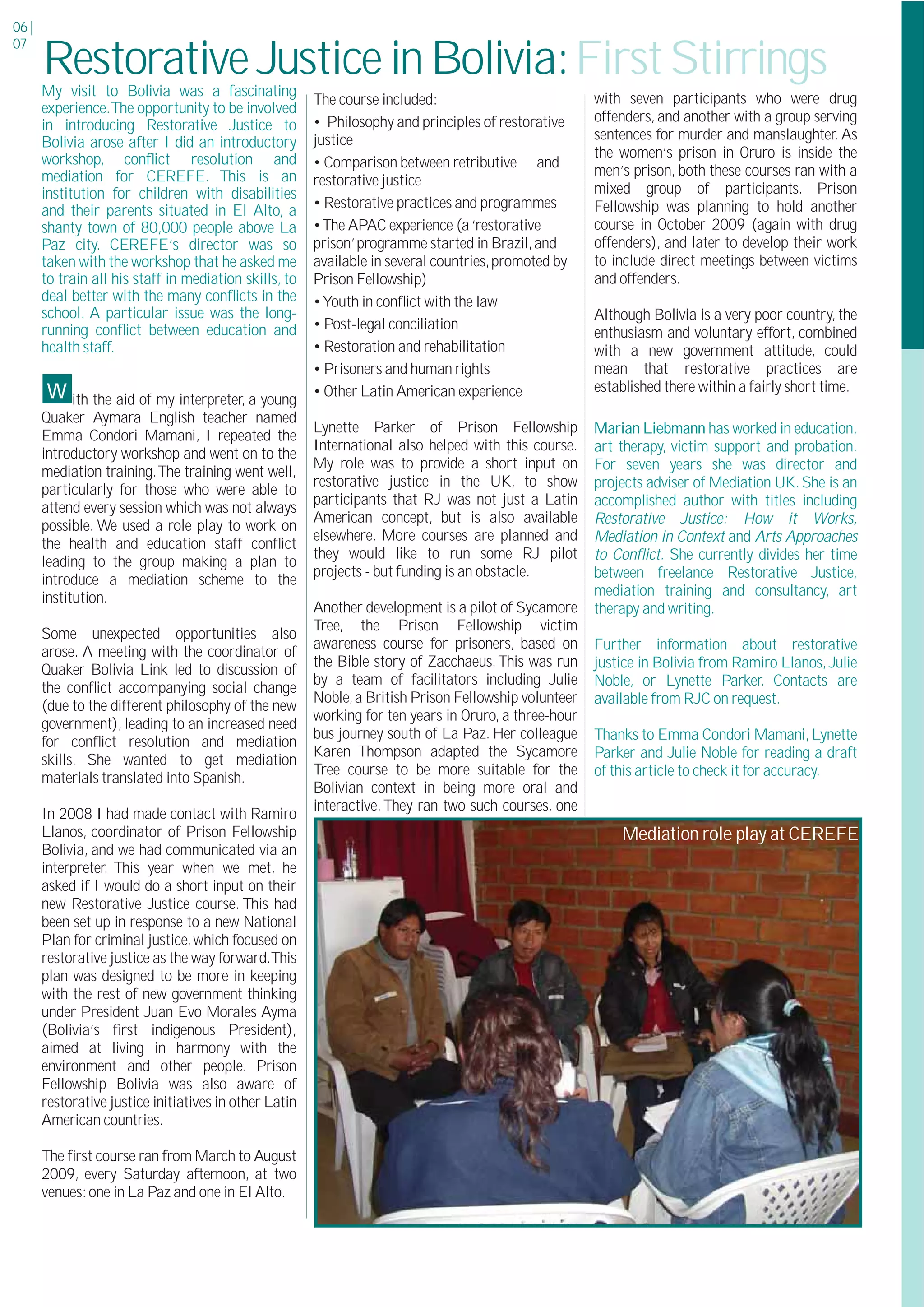 06 |
07
       Restorative Justice in Bolivia:First Stirrings
       My visit to Bolivia was a fascinating
                                                        The course included:                           with seven participants who were drug
       experience.The opportunity to be involved
                                                        • Philosophy and principles of restorative     offenders, and another with a group serving
       in introducing Restorative Justice to
                                                        justice                                        sentences for murder and manslaughter. As
       Bolivia arose after I did an introductory
       workshop, conﬂict resolution and                                                                the women’s prison in Oruro is inside the
                                                        • Comparison between retributive and
       mediation for CEREFE. This is an                                                                men’s prison, both these courses ran with a
                                                        restorative justice
       institution for children with disabilities                                                      mixed group of participants. Prison
                                                        • Restorative practices and programmes         Fellowship was planning to hold another
       and their parents situated in El Alto, a
       shanty town of 80,000 people above La            • The APAC experience (a ‘restorative          course in October 2009 (again with drug
       Paz city. CEREFE’s director was so               prison’ programme started in Brazil, and       offenders), and later to develop their work
       taken with the workshop that he asked me         available in several countries, promoted by    to include direct meetings between victims
       to train all his staff in mediation skills, to   Prison Fellowship)                             and offenders.
       deal better with the many conﬂicts in the        • Youth in conﬂict with the law
       school. A particular issue was the long-                                                        Although Bolivia is a very poor country, the
       running conﬂict between education and            • Post-legal conciliation
                                                                                                       enthusiasm and voluntary effort, combined
       health staff.                                    • Restoration and rehabilitation               with a new government attitude, could
                                                        • Prisoners and human rights                   mean that restorative practices are
       w ith the aid of my interpreter, a young         • Other Latin American experience              established there within a fairly short time.
       Quaker Aymara English teacher named
                                                        Lynette Parker of Prison Fellowship            Marian Liebmann has worked in education,
       Emma Condori Mamani, I repeated the
                                                        International also helped with this course.    art therapy, victim support and probation.
       introductory workshop and went on to the
                                                        My role was to provide a short input on        For seven years she was director and
       mediation training.The training went well,
                                                        restorative justice in the UK, to show         projects adviser of Mediation UK. She is an
       particularly for those who were able to
                                                        participants that RJ was not just a Latin      accomplished author with titles including
       attend every session which was not always
                                                        American concept, but is also available        Restorative Justice: How it Works,
       possible. We used a role play to work on
                                                        elsewhere. More courses are planned and        Mediation in Context and Arts Approaches
       the health and education staff conﬂict
                                                        they would like to run some RJ pilot           to Conﬂict. She currently divides her time
       leading to the group making a plan to
                                                        projects - but funding is an obstacle.         between freelance Restorative Justice,
       introduce a mediation scheme to the
       institution.                                                                                    mediation training and consultancy, art
                                                        Another development is a pilot of Sycamore     therapy and writing.
                                                        Tree, the Prison Fellowship victim
       Some unexpected opportunities also
                                                        awareness course for prisoners, based on       Further information about restorative
       arose. A meeting with the coordinator of
                                                        the Bible story of Zacchaeus. This was run     justice in Bolivia from Ramiro Llanos, Julie
       Quaker Bolivia Link led to discussion of
                                                        by a team of facilitators including Julie      Noble, or Lynette Parker. Contacts are
       the conﬂict accompanying social change
                                                        Noble, a British Prison Fellowship volunteer   available from RJC on request.
       (due to the different philosophy of the new
                                                        working for ten years in Oruro, a three-hour
       government), leading to an increased need
                                                        bus journey south of La Paz. Her colleague     Thanks to Emma Condori Mamani, Lynette
       for conﬂict resolution and mediation
                                                        Karen Thompson adapted the Sycamore            Parker and Julie Noble for reading a draft
       skills. She wanted to get mediation
                                                        Tree course to be more suitable for the        of this article to check it for accuracy.
       materials translated into Spanish.
                                                        Bolivian context in being more oral and
                                                        interactive. They ran two such courses, one
       In 2008 I had made contact with Ramiro
       Llanos, coordinator of Prison Fellowship                                                            Mediation role play at CEREFE
       Bolivia, and we had communicated via an
       interpreter. This year when we met, he
       asked if I would do a short input on their
       new Restorative Justice course. This had
       been set up in response to a new National
       Plan for criminal justice, which focused on
       restorative justice as the way forward.This
       plan was designed to be more in keeping
       with the rest of new government thinking
       under President Juan Evo Morales Ayma
       (Bolivia’s ﬁrst indigenous President),
       aimed at living in harmony with the
       environment and other people. Prison
       Fellowship Bolivia was also aware of
       restorative justice initiatives in other Latin
       American countries.

       The ﬁrst course ran from March to August
       2009, every Saturday afternoon, at two
       venues: one in La Paz and one in El Alto.
 
