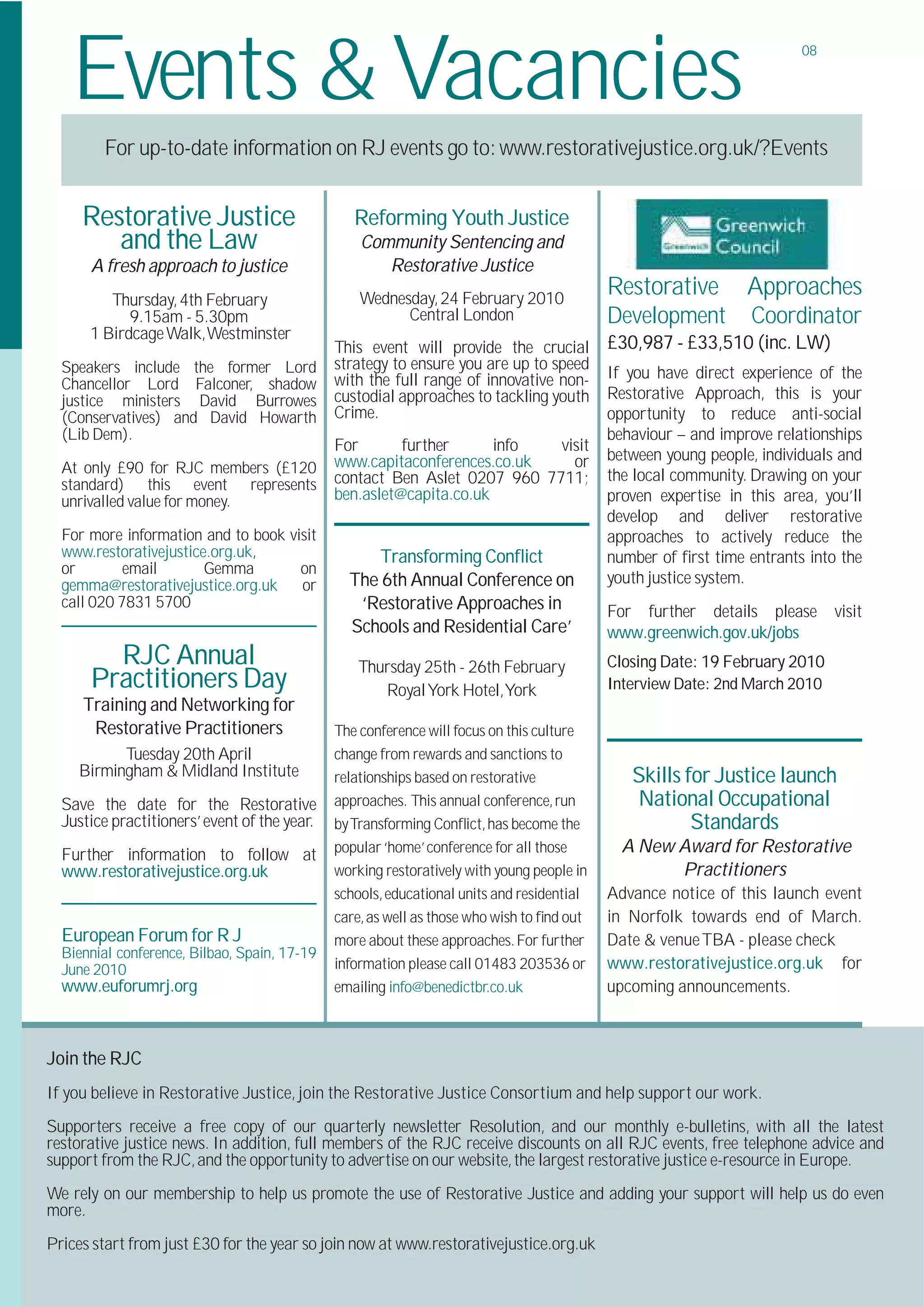 Events & Vacancies                                                                                                  08




        For up-to-date information on RJ events go to: www.restorativejustice.org.uk/?Events


     Restorative Justice                         Reforming Youth Justice
        and the Law                               Community Sentencing and
      A fresh approach to justice                    Restorative Justice
         Thursday, 4th February                   Wednesday, 24 February 2010
                                                                                           Restorative         Approaches
            9.15am - 5.30pm                             Central London                     Development         Coordinator
      1 Birdcage Walk,Westminster
                                              This event will provide the crucial          £30,987 - £33,510 (inc. LW)
  Speakers include the former Lord            strategy to ensure you are up to speed
                                              with the full range of innovative non-       If you have direct experience of the
  Chancellor Lord Falconer, shadow
  justice ministers David Burrowes            custodial approaches to tackling youth       Restorative Approach, this is your
  (Conservatives) and David Howarth           Crime.                                       opportunity to reduce anti-social
  (Lib Dem).                                                                               behaviour – and improve relationships
                                              For       further      info  visit
                                              www.capitaconferences.co.uk    or            between young people, individuals and
  At only £90 for RJC members (£120                                                        the local community. Drawing on your
  standard) this event represents             contact Ben Aslet 0207 960 7711;
  unrivalled value for money.                 ben.aslet@capita.co.uk                       proven expertise in this area, you’ll
                                                                                           develop and deliver restorative
  For more information and to book visit                                                   approaches to actively reduce the
  www.restorativejustice.org.uk,                    Transforming Conﬂict                   number of ﬁrst time entrants into the
  or        email       Gemma        on
  gemma@restorativejustice.org.uk    or         The 6th Annual Conference on               youth justice system.
  call 020 7831 5700                             ‘Restorative Approaches in                For further details please       visit
                                                Schools and Residential Care’              www.greenwich.gov.uk/jobs
        RJC Annual                               Thursday 25th - 26th February             Closing Date: 19 February 2010
      Practitioners Day                             Royal York Hotel,York                  Interview Date: 2nd March 2010
     Training and Networking for
      Restorative Practitioners               The conference will focus on this culture
          Tuesday 20th April                  change from rewards and sanctions to
    Birmingham & Midland Institute            relationships based on restorative              Skills for Justice launch
  Save the date for the Restorative           approaches. This annual conference, run         National Occupational
  Justice practitioners’ event of the year.   by Transforming Conﬂict, has become the                 Standards
  Further information to follow at            popular ‘home’ conference for all those        A New Award for Restorative
  www.restorativejustice.org.uk               working restoratively with young people in           Practitioners
                                              schools, educational units and residential   Advance notice of this launch event
                                              care, as well as those who wish to ﬁnd out   in Norfolk towards end of March.
  European Forum for R J                      more about these approaches. For further     Date & venue TBA - please check
  Biennial conference, Bilbao, Spain, 17-19
  June 2010                                   information please call 01483 203536 or      www.restorativejustice.org.uk for
  www.euforumrj.org                           emailing info@benedictbr.co.uk               upcoming announcements.



Join the RJC
If you believe in Restorative Justice, join the Restorative Justice Consortium and help support our work.
Supporters receive a free copy of our quarterly newsletter Resolution, and our monthly e-bulletins, with all the latest
restorative justice news. In addition, full members of the RJC receive discounts on all RJC events, free telephone advice and
support from the RJC, and the opportunity to advertise on our website, the largest restorative justice e-resource in Europe.
We rely on our membership to help us promote the use of Restorative Justice and adding your support will help us do even
more.
Prices start from just £30 for the year so join now at www.restorativejustice.org.uk
 