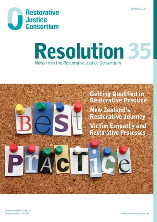Spring 2010




                          Resolution 35
                          News from the Restorative Justice Consortium




                                                      Getting Qualified in
                                                      Restorative Practice
                                                      New Zealand’s
                                                      Restorative Journey
                                                      Victim Empathy and
                                                      Restorative Processes




Company number: 4199237
Charity number: 1097969                                                  www.restorativejustice.org.uk
 