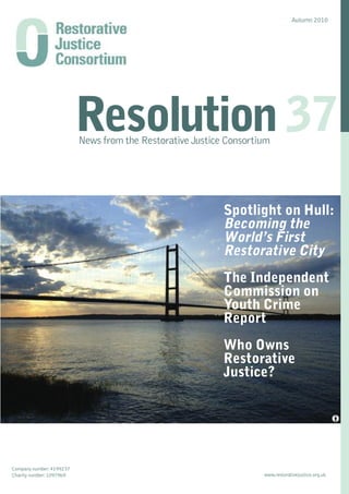 Autumn 2010




                          Resolution 37
                          News from the Restorative Justice Consortium




                                                           Spotlight on Hull:
                                                           Becoming the
                                                           World’s First
                                                           Restorative City
                                                           The Independent
                                                           Commission on
                                                           Youth Crime
                                                           Report
                                                           Who Owns
                                                           Restorative
                                                           Justice?




Company number: 4199237
Charity number: 1097969                                             www.restorativejustice.org.uk
 