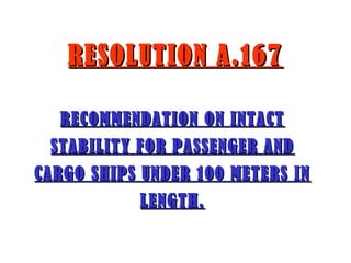 RESOLUTION A.167RESOLUTION A.167
RECOMMENDATION ON INTACTRECOMMENDATION ON INTACT
STABILITY FOR PASSENGER ANDSTABILITY FOR PASSENGER AND
CARGO SHIPS UNDER 100 METERS INCARGO SHIPS UNDER 100 METERS IN
LENGTH.LENGTH.
 