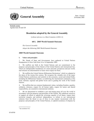 United Nations A/RES/60/1
General Assembly Distr.: General
24 October 2005
Sixtieth session
Agenda items 46 and 120
05-48760
Resolution adopted by the General Assembly
[without reference to a Main Committee (A/60/L.1)]
60/1. 2005 World Summit Outcome
The General Assembly
Adopts the following 2005 World Summit Outcome:
2005 World Summit Outcome
I. Values and principles
1. We, Heads of State and Government, have gathered at United Nations
Headquarters in New York from 14 to 16 September 2005.
2. We reaffirm our faith in the United Nations and our commitment to the
purposes and principles of the Charter of the United Nations and international law,
which are indispensable foundations of a more peaceful, prosperous and just world,
and reiterate our determination to foster strict respect for them.
3. We reaffirm the United Nations Millennium Declaration,1
which we adopted at
the dawn of the twenty-first century. We recognize the valuable role of the major
United Nations conferences and summits in the economic, social and related fields,
including the Millennium Summit, in mobilizing the international community at the
local, national, regional and global levels and in guiding the work of the United
Nations.
4. We reaffirm that our common fundamental values, including freedom, equality,
solidarity, tolerance, respect for all human rights, respect for nature and shared
responsibility, are essential to international relations.
5. We are determined to establish a just and lasting peace all over the world in
accordance with the purposes and principles of the Charter. We rededicate ourselves
to support all efforts to uphold the sovereign equality of all States, respect their
territorial integrity and political independence, to refrain in our international
relations from the threat or use of force in any manner inconsistent with the
purposes and principles of the United Nations, to uphold resolution of disputes by
_______________
1
See resolution 55/2.
 