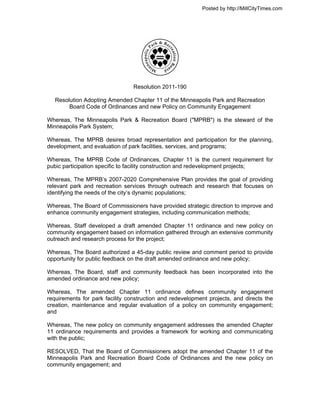 Posted by http://MillCityTimes.com




                                 Resolution 2011-190

   Resolution Adopting Amended Chapter 11 of the Minneapolis Park and Recreation
        Board Code of Ordinances and new Policy on Community Engagement

Whereas, The Minneapolis Park & Recreation Board ("MPRB") is the steward of the
Minneapolis Park System;

Whereas, The MPRB desires broad representation and participation for the planning,
development, and evaluation of park facilities, services, and programs;

Whereas, The MPRB Code of Ordinances, Chapter 11 is the current requirement for
pubic participation specific to facility construction and redevelopment projects;

Whereas, The MPRB’s 2007-2020 Comprehensive Plan provides the goal of providing
relevant park and recreation services through outreach and research that focuses on
identifying the needs of the city’s dynamic populations;

Whereas, The Board of Commissioners have provided strategic direction to improve and
enhance community engagement strategies, including communication methods;

Whereas, Staff developed a draft amended Chapter 11 ordinance and new policy on
community engagement based on information gathered through an extensive community
outreach and research process for the project;

Whereas, The Board authorized a 45-day public review and comment period to provide
opportunity for public feedback on the draft amended ordinance and new policy;

Whereas, The Board, staff and community feedback has been incorporated into the
amended ordinance and new policy;

Whereas, The amended Chapter 11 ordinance defines community engagement
requirements for park facility construction and redevelopment projects, and directs the
creation, maintenance and regular evaluation of a policy on community engagement;
and

Whereas, The new policy on community engagement addresses the amended Chapter
11 ordinance requirements and provides a framework for working and communicating
with the public;

RESOLVED, That the Board of Commissioners adopt the amended Chapter 11 of the
Minneapolis Park and Recreation Board Code of Ordinances and the new policy on
community engagement; and
 