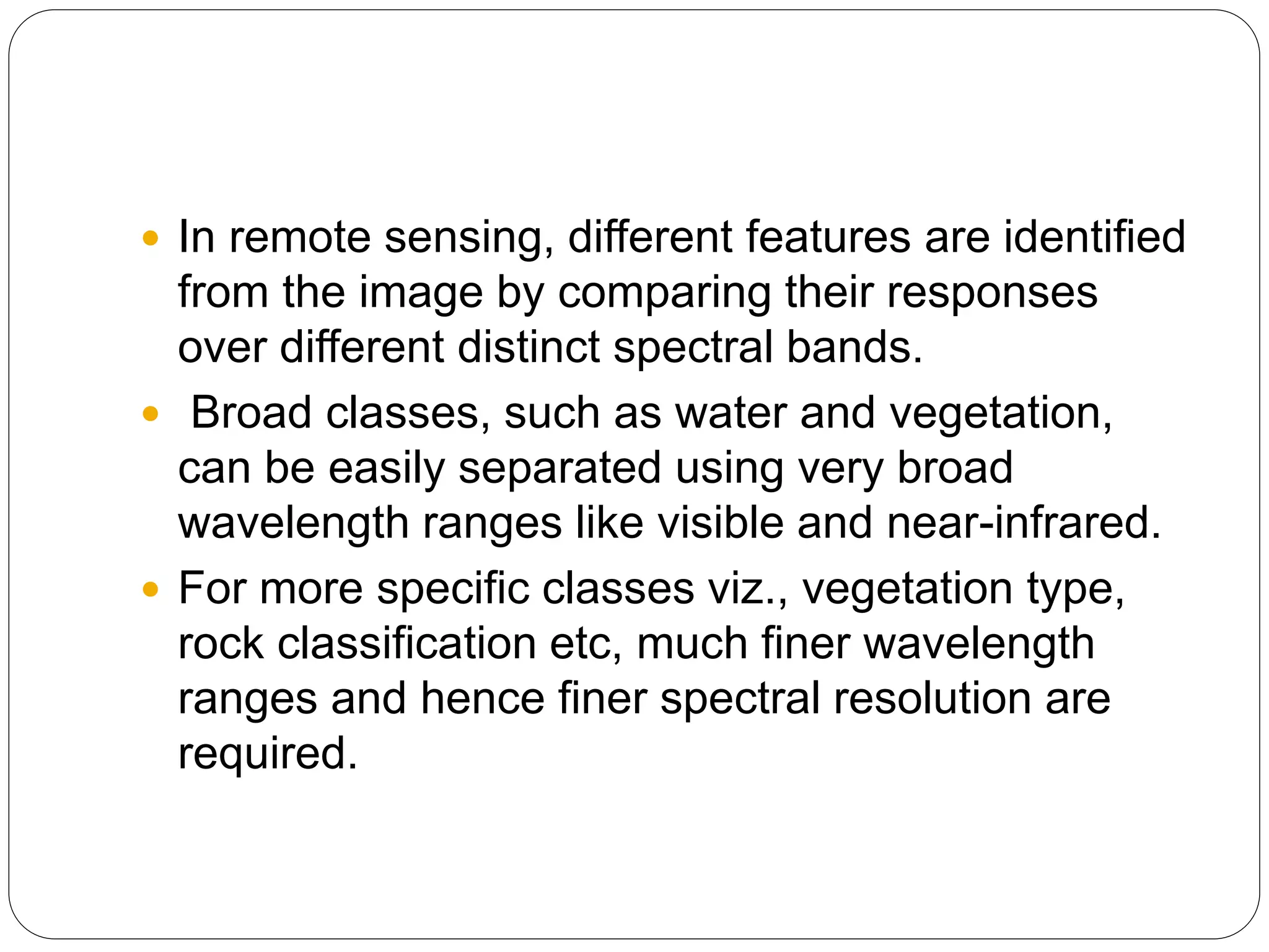  In remote sensing, different features are identified
from the image by comparing their responses
over different distinct spectral bands.
 Broad classes, such as water and vegetation,
can be easily separated using very broad
wavelength ranges like visible and near-infrared.
 For more specific classes viz., vegetation type,
rock classification etc, much finer wavelength
ranges and hence finer spectral resolution are
required.
 