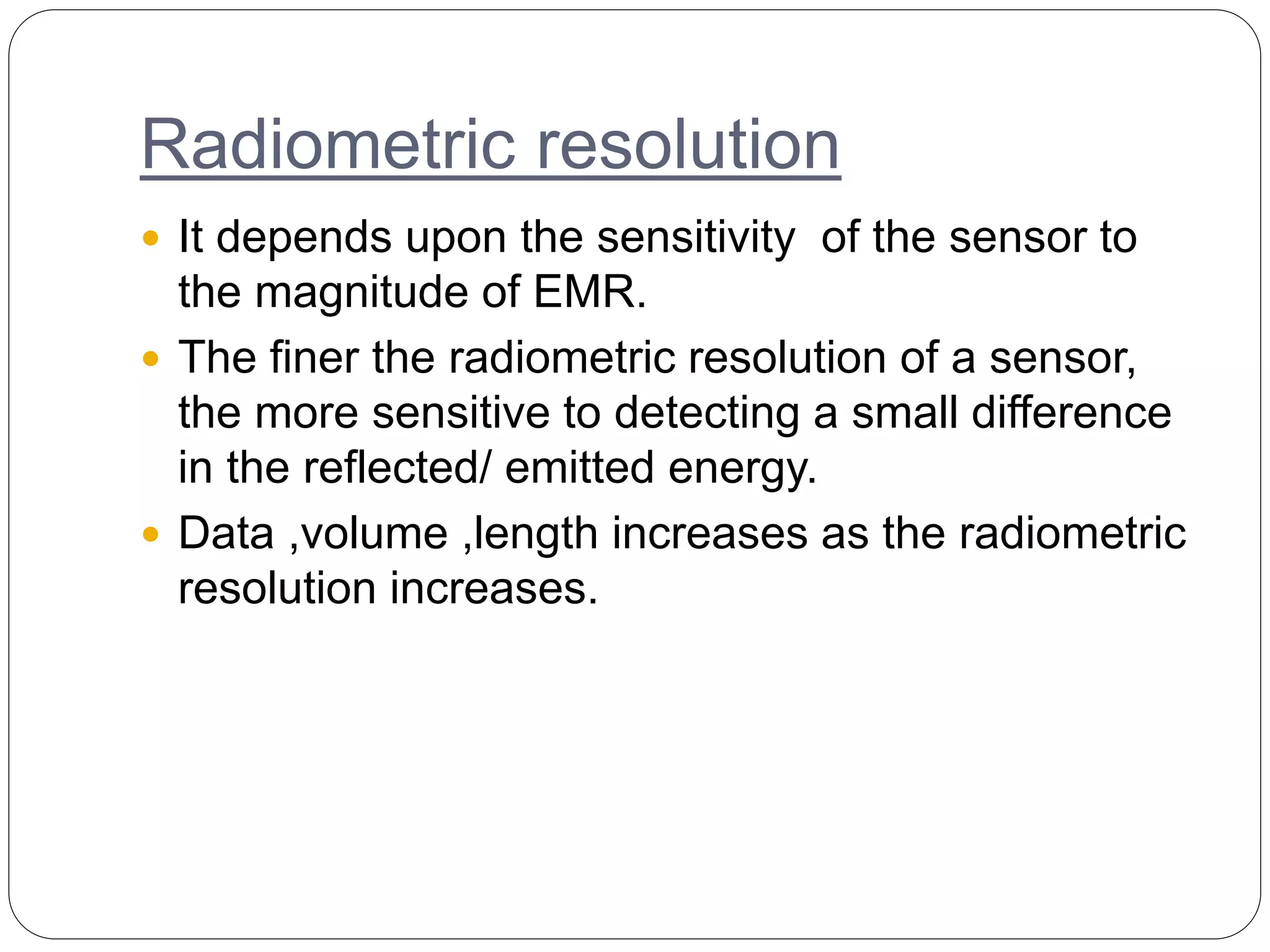 Radiometric resolution
 It depends upon the sensitivity of the sensor to
the magnitude of EMR.
 The finer the radiometric resolution of a sensor,
the more sensitive to detecting a small difference
in the reflected/ emitted energy.
 Data ,volume ,length increases as the radiometric
resolution increases.
 