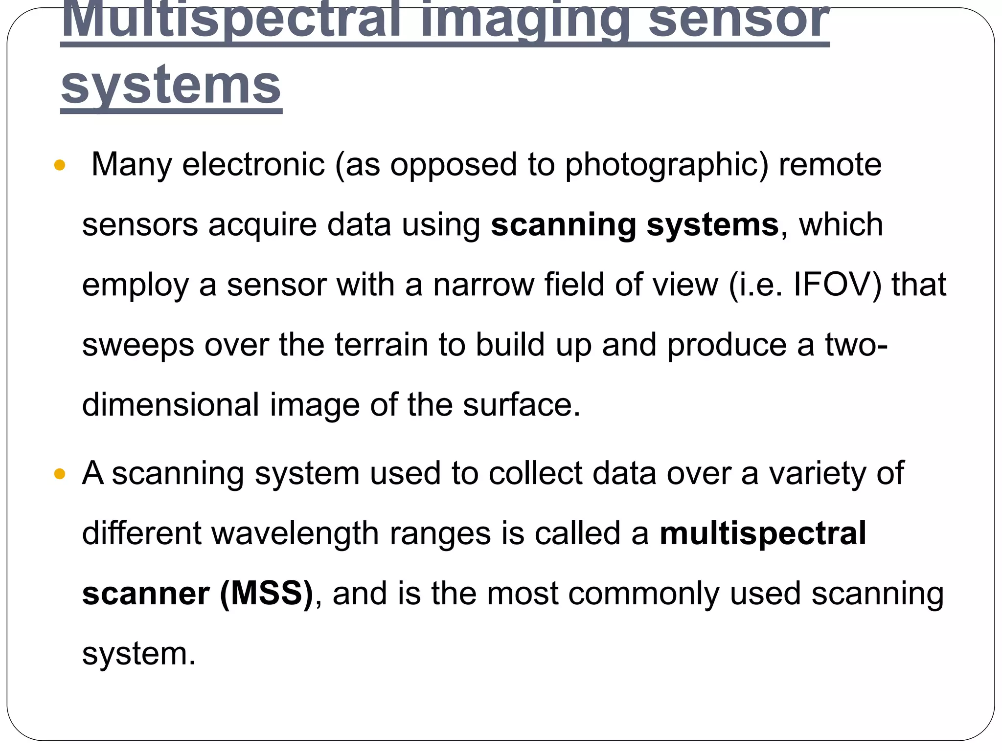 Multispectral imaging sensor
systems
 Many electronic (as opposed to photographic) remote
sensors acquire data using scanning systems, which
employ a sensor with a narrow field of view (i.e. IFOV) that
sweeps over the terrain to build up and produce a two-
dimensional image of the surface.
 A scanning system used to collect data over a variety of
different wavelength ranges is called a multispectral
scanner (MSS), and is the most commonly used scanning
system.
 