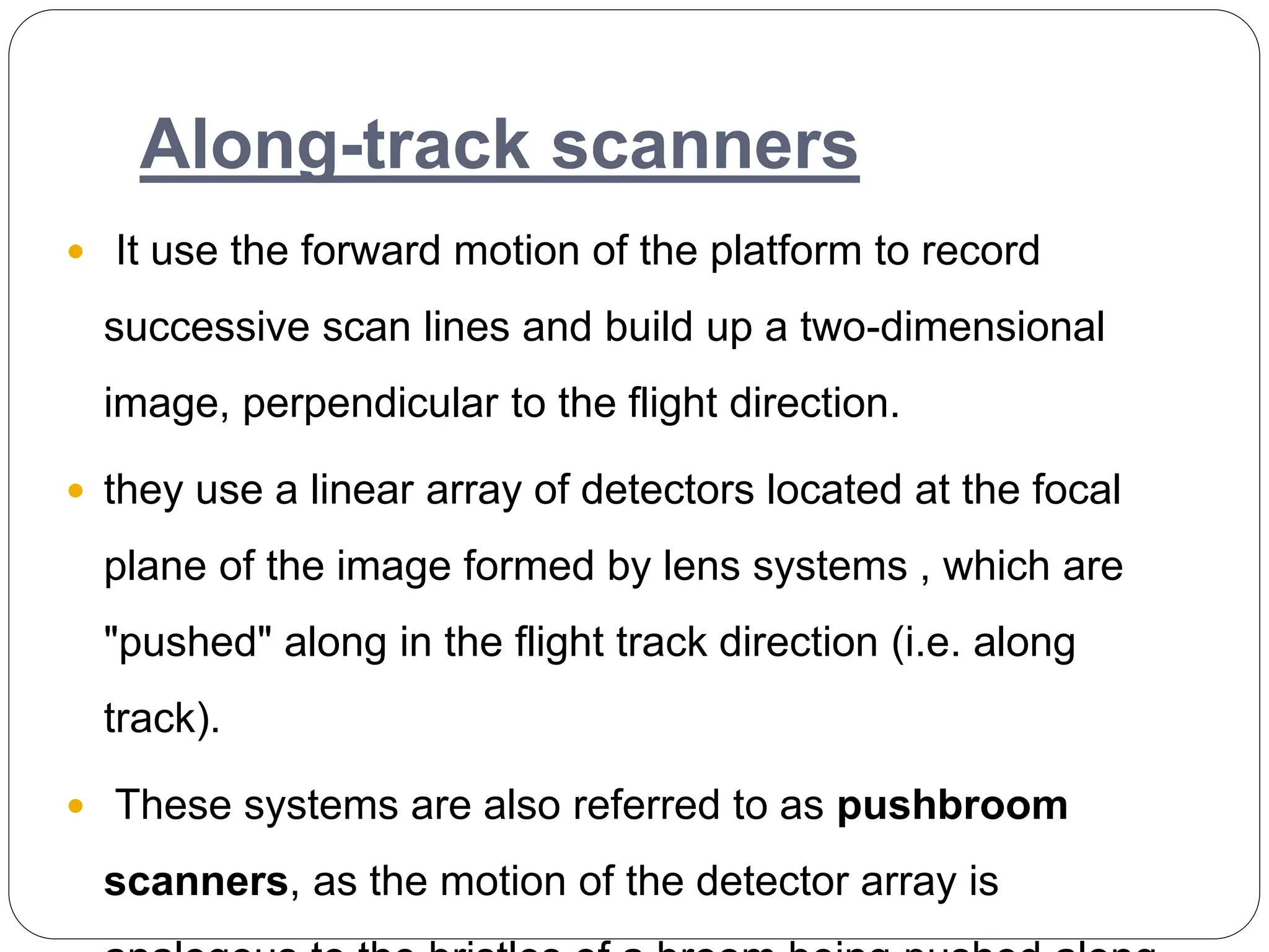 Along-track scanners
 It use the forward motion of the platform to record
successive scan lines and build up a two-dimensional
image, perpendicular to the flight direction.
 they use a linear array of detectors located at the focal
plane of the image formed by lens systems , which are
"pushed" along in the flight track direction (i.e. along
track).
 These systems are also referred to as pushbroom
scanners, as the motion of the detector array is
 