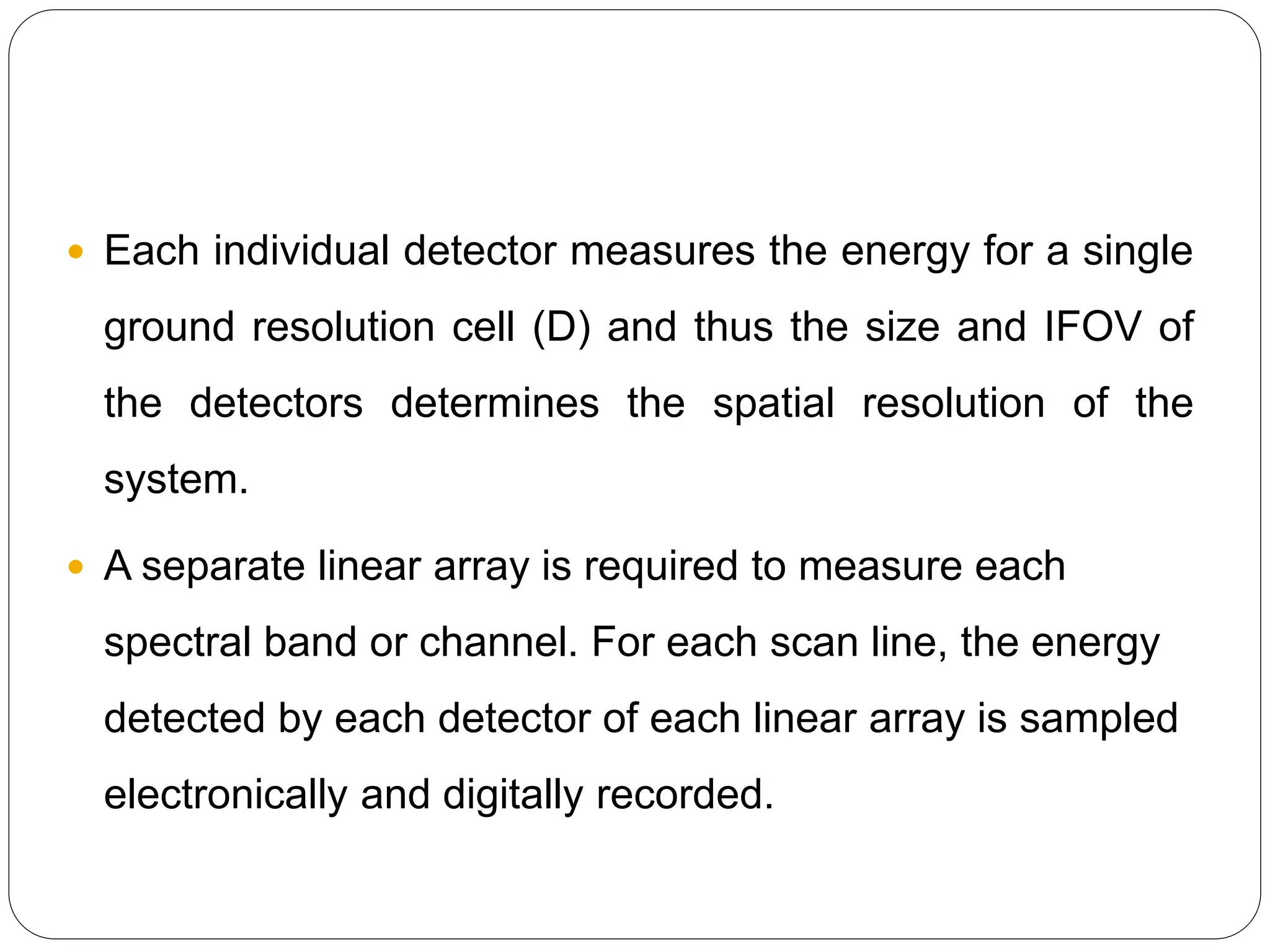  Each individual detector measures the energy for a single
ground resolution cell (D) and thus the size and IFOV of
the detectors determines the spatial resolution of the
system.
 A separate linear array is required to measure each
spectral band or channel. For each scan line, the energy
detected by each detector of each linear array is sampled
electronically and digitally recorded.
 