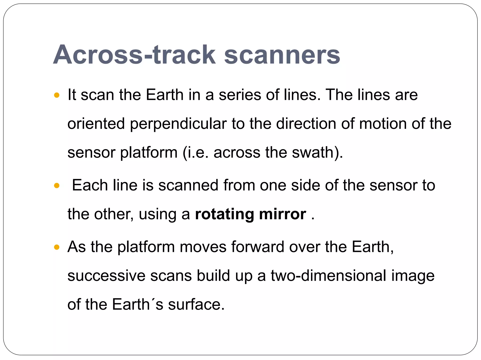 Across-track scanners
 It scan the Earth in a series of lines. The lines are
oriented perpendicular to the direction of motion of the
sensor platform (i.e. across the swath).
 Each line is scanned from one side of the sensor to
the other, using a rotating mirror .
 As the platform moves forward over the Earth,
successive scans build up a two-dimensional image
of the Earth´s surface.
 
