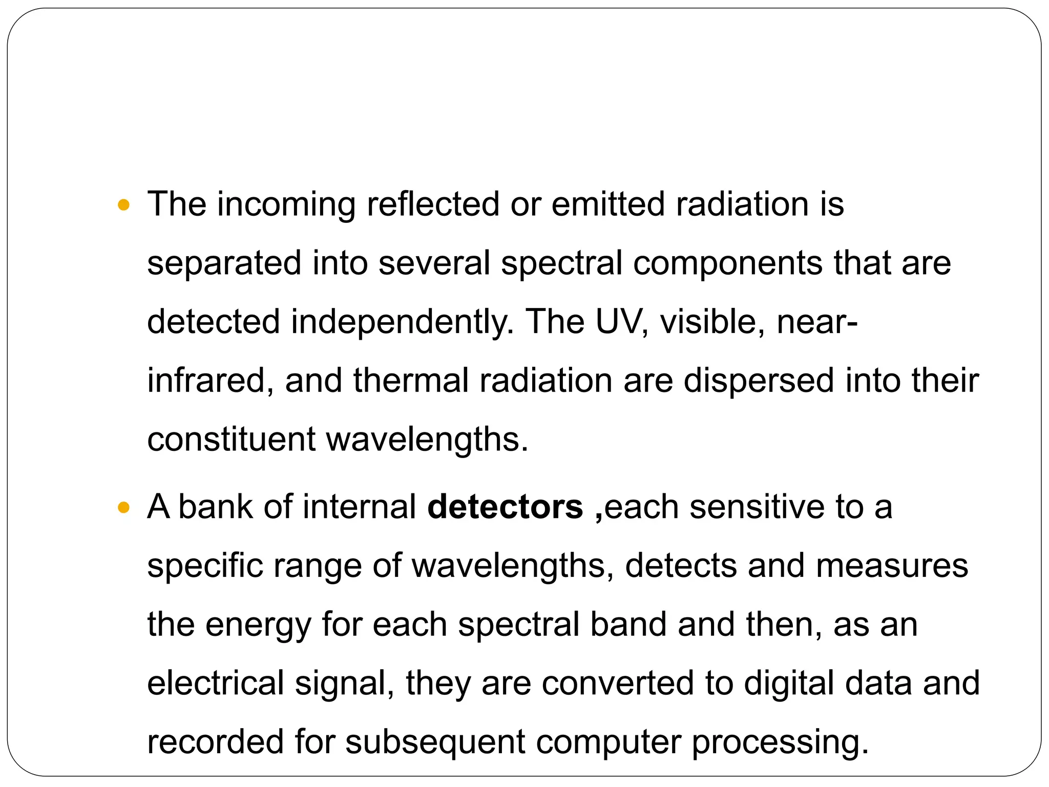  The incoming reflected or emitted radiation is
separated into several spectral components that are
detected independently. The UV, visible, near-
infrared, and thermal radiation are dispersed into their
constituent wavelengths.
 A bank of internal detectors ,each sensitive to a
specific range of wavelengths, detects and measures
the energy for each spectral band and then, as an
electrical signal, they are converted to digital data and
recorded for subsequent computer processing.
 