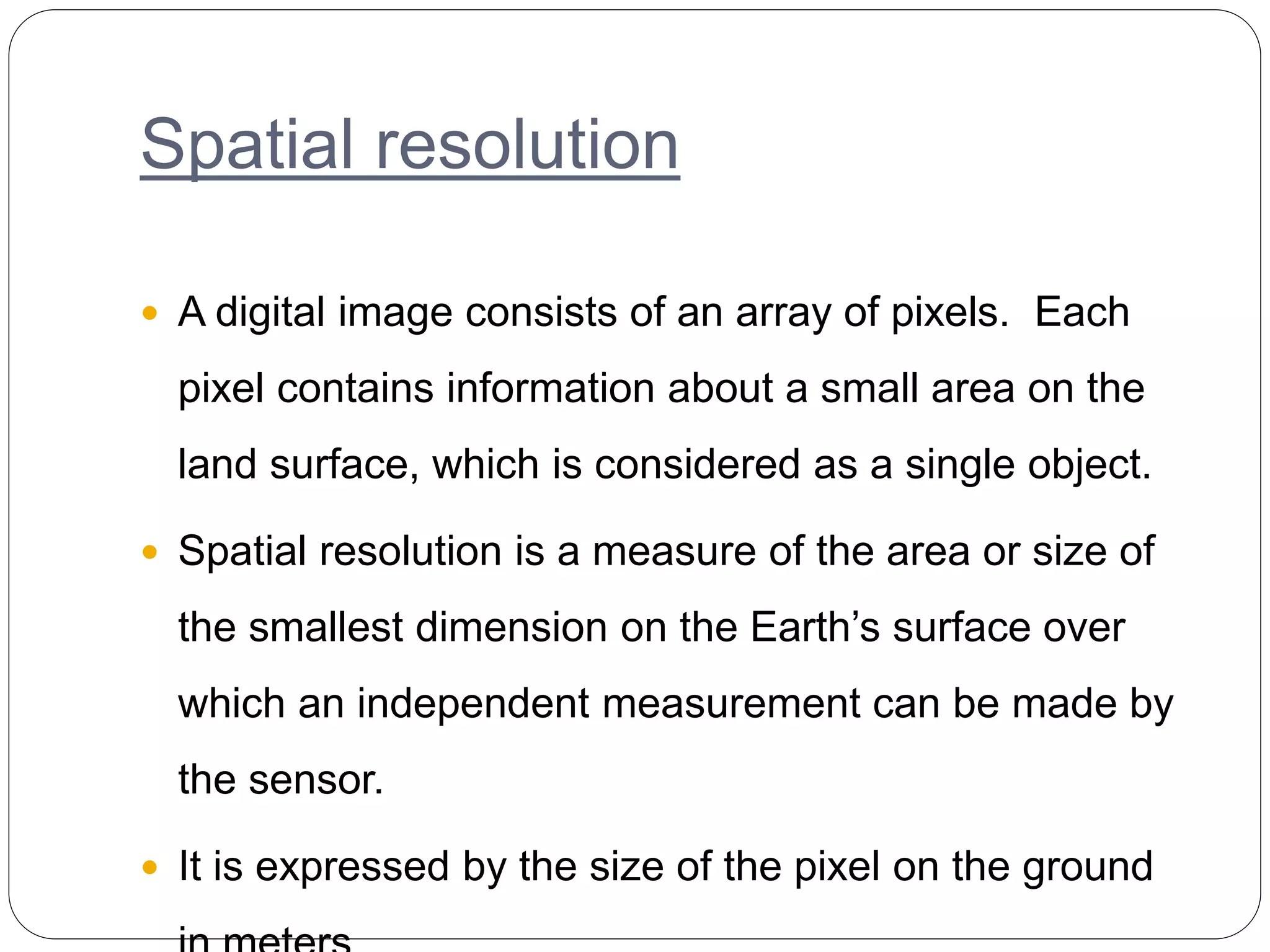 Spatial resolution
 A digital image consists of an array of pixels. Each
pixel contains information about a small area on the
land surface, which is considered as a single object.
 Spatial resolution is a measure of the area or size of
the smallest dimension on the Earth’s surface over
which an independent measurement can be made by
the sensor.
 It is expressed by the size of the pixel on the ground
 