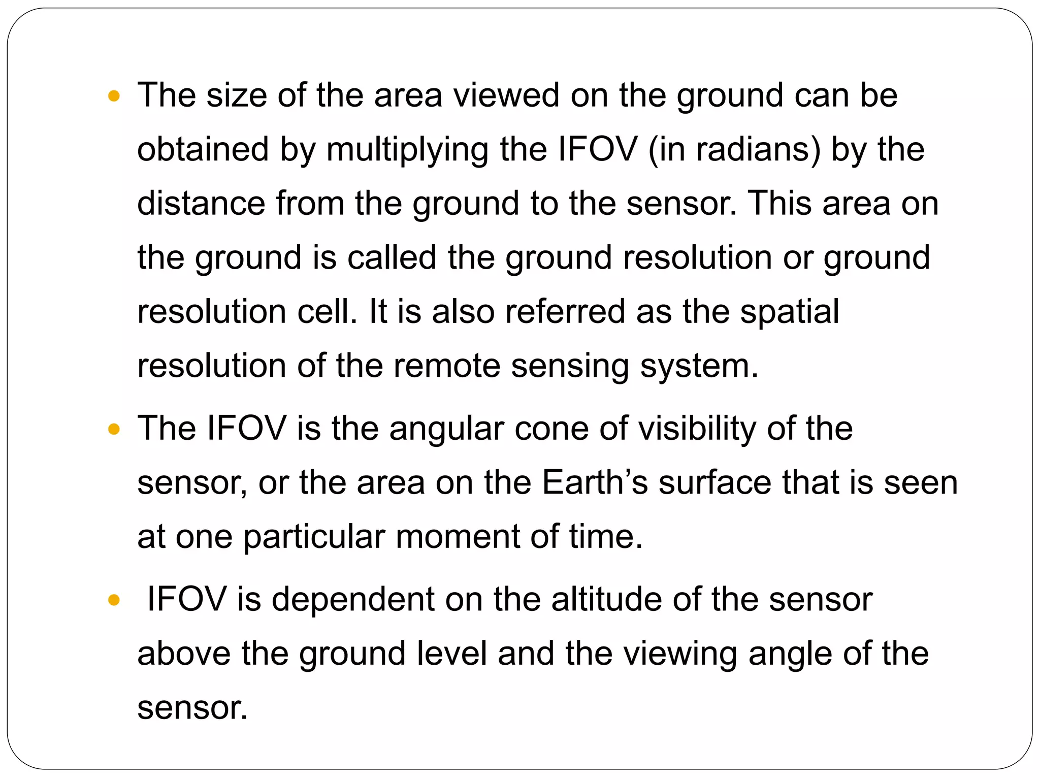  The size of the area viewed on the ground can be
obtained by multiplying the IFOV (in radians) by the
distance from the ground to the sensor. This area on
the ground is called the ground resolution or ground
resolution cell. It is also referred as the spatial
resolution of the remote sensing system.
 The IFOV is the angular cone of visibility of the
sensor, or the area on the Earth’s surface that is seen
at one particular moment of time.
 IFOV is dependent on the altitude of the sensor
above the ground level and the viewing angle of the
sensor.
 