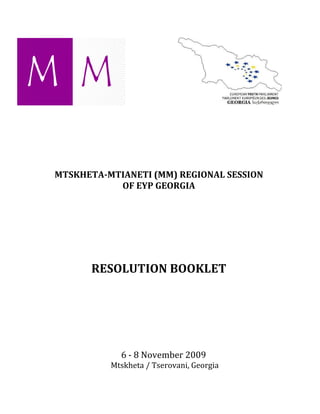 MTSKHETA-MTIANETI (MM) REGIONAL SESSION
           OF EYP GEORGIA




      RESOLUTION BOOKLET




            6 - 8 November 2009
          Mtskheta / Tserovani, Georgia
 
