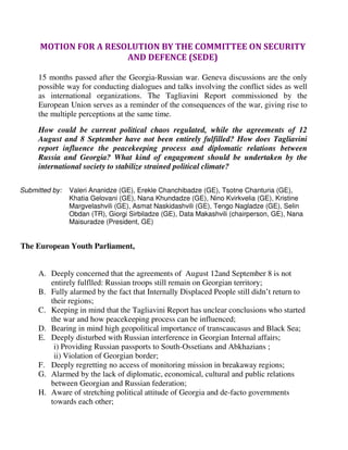 MOTION FOR A RESOLUTION BY THE COMMITTEE ON SECURITY
                       AND DEFENCE (SEDE)

     15 months passed after the Georgia-Russian war. Geneva discussions are the only
     possible way for conducting dialogues and talks involving the conflict sides as well
     as international organizations. The Tagliavini Report commissioned by the
     European Union serves as a reminder of the consequences of the war, giving rise to
     the multiple perceptions at the same time.
     How could be current political chaos regulated, while the agreements of 12
     August and 8 September have not been entirely fulfilled? How does Tagliavini
     report influence the peacekeeping process and diplomatic relations between
     Russia and Georgia? What kind of engagement should be undertaken by the
     international society to stabilize strained political climate?

Submitted by:   Valeri Ananidze (GE), Erekle Chanchibadze (GE), Tsotne Chanturia (GE),
                Khatia Gelovani (GE), Nana Khundadze (GE), Nino Kvirkvelia (GE), Kristine
                Margvelashvili (GE), Asmat Naskidashvili (GE), Tengo Nagladze (GE), Selin
                Obdan (TR), Giorgi Sirbiladze (GE), Data Makashvili (chairperson, GE), Nana
                Maisuradze (President, GE)


The European Youth Parliament,


     A. Deeply concerned that the agreements of August 12and September 8 is not
        entirely fulflled: Russian troops still remain on Georgian territory;
     B. Fully alarmed by the fact that Internally Displaced People still didn’t return to
        their regions;
     C. Keeping in mind that the Tagliavini Report has unclear conclusions who started
        the war and how peacekeeping process can be influenced;
     D. Bearing in mind high geopolitical importance of transcaucasus and Black Sea;
     E. Deeply disturbed with Russian interference in Georgian Internal affairs;
         i) Providing Russian passports to South-Ossetians and Abkhazians ;
         ii) Violation of Georgian border;
     F. Deeply regretting no access of monitoring mission in breakaway regions;
     G. Alarmed by the lack of diplomatic, economical, cultural and public relations
        between Georgian and Russian federation;
     H. Aware of stretching political attitude of Georgia and de-facto governments
        towards each other;
 