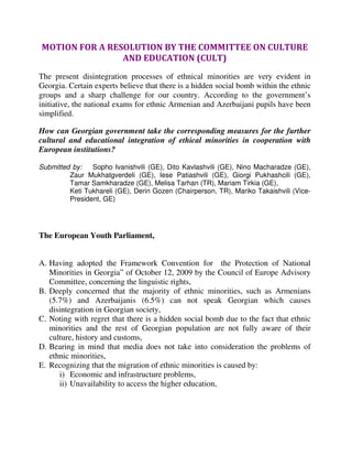 MOTION FOR A RESOLUTION BY THE COMMITTEE ON CULTURE
                AND EDUCATION (CULT)
The present disintegration processes of ethnical minorities are very evident in
Georgia. Certain experts believe that there is a hidden social bomb within the ethnic
groups and a sharp challenge for our country. According to the government’s
initiative, the national exams for ethnic Armenian and Azerbaijani pupils have been
simplified.

How can Georgian government take the corresponding measures for the further
cultural and educational integration of ethical minorities in cooperation with
European institutions?

Submitted by:   Sopho Ivanishvili (GE), Dito Kavlashvili (GE), Nino Macharadze (GE),
         Zaur Mukhatgverdeli (GE), Iese Patiashvili (GE), Giorgi Pukhashcili (GE),
         Tamar Samkharadze (GE), Melisa Tarhan (TR), Mariam Tirkia (GE),
         Keti Tukhareli (GE), Derin Gozen (Chairperson, TR), Mariko Takaishvili (Vice-
         President, GE)




The European Youth Parliament,


A. Having adopted the Framework Convention for the Protection of National
   Minorities in Georgia” of October 12, 2009 by the Council of Europe Advisory
   Committee, concerning the linguistic rights,
B. Deeply concerned that the majority of ethnic minorities, such as Armenians
   (5.7%) and Azerbaijanis (6.5%) can not speak Georgian which causes
   disintegration in Georgian society,
C. Noting with regret that there is a hidden social bomb due to the fact that ethnic
   minorities and the rest of Georgian population are not fully aware of their
   culture, history and customs,
D. Bearing in mind that media does not take into consideration the problems of
   ethnic minorities,
E. Recognizing that the migration of ethnic minorities is caused by:
      i) Economic and infrastructure problems,
      ii) Unavailability to access the higher education,
 
