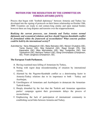 MOTION FOR THE RESOLUTION BY THE COMMITTEE ON
                 FOREIGN AFFAIRS (AFET)
Process that began with "football diplomacy" between Armenia and Turkey has
developed into the signing of protocols on their future relationship on October 10th,
2009. Countries are ready to end century-long enmity and open mutual border;
however there are long disputes and tensions over the reapproachement.

Realizing the current processes, can Armenia and Turkey restore normal
diplomatic and economical relations and how should Nagorno-Karabakh conflict
be formulated within the framework of reconciliation? What concrete position
could be held by the international society?

Submitted by: Nana Alibegashvili (GE), Maka Bakradze (GE), Mariam Chubabria (GE),
         Tamta Davituri (GE), Nika Esitashvili (GE), Reşat Güngör (TR), Otar
         Kapanadze (GE), Maia Mishveladze (GE), Mari Tavdgiridze (GE), Keti
         Tsankashvili (GE), Bachana Tsiklauri (GE), Giorgi Chinchaladze (Chairperson,
         GE), Tinatin Janjghava (Chairperson, GE).

The European Youth Parliament,

   A. Having examined mass killing of Armenians by Turkey,
   B. Noting with regret deep misunderstanding of situation by international
      society,
   C. Alarmed by the Nagorno-Karabakh conflict as a deteriorating factor in
      Armenia-Turkey relations due to its importance to both - Turkey and
      Azerbaijan,
   D. Unwillingness of Armenians and Azerbaijanis to demarcate the Armenian-
      Turkish border,
   E. Deeply disturbed by the fact that the Turkish and Armenian opposition
      parties’ campaign against their governments delays the process of
      reconciliation,
   F. Emphasizing the lack of participation of international community in
      establishing social links between Armenia and Turkey.
 
