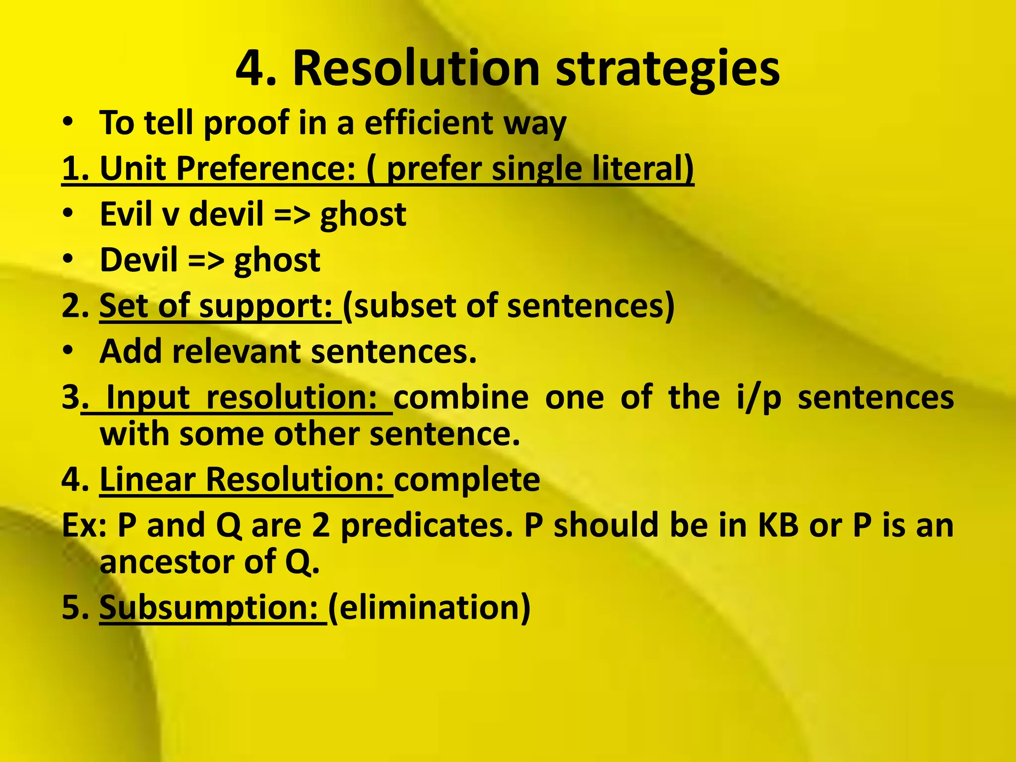 4. Resolution strategies
• To tell proof in a efficient way
1. Unit Preference: ( prefer single literal)
• Evil v devil => ghost
• Devil => ghost
2. Set of support: (subset of sentences)
• Add relevant sentences.
3. Input resolution: combine one of the i/p sentences
with some other sentence.
4. Linear Resolution: complete
Ex: P and Q are 2 predicates. P should be in KB or P is an
ancestor of Q.
5. Subsumption: (elimination)
 