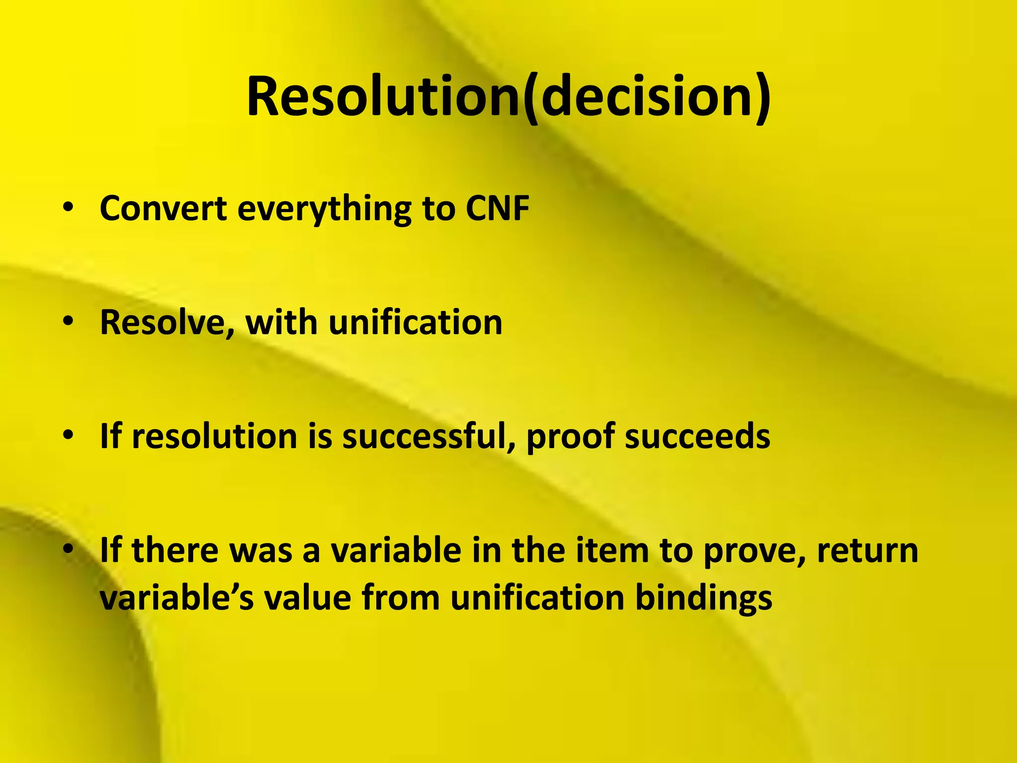 Resolution(decision)
• Convert everything to CNF
• Resolve, with unification
• If resolution is successful, proof succeeds
• If there was a variable in the item to prove, return
variable’s value from unification bindings
 