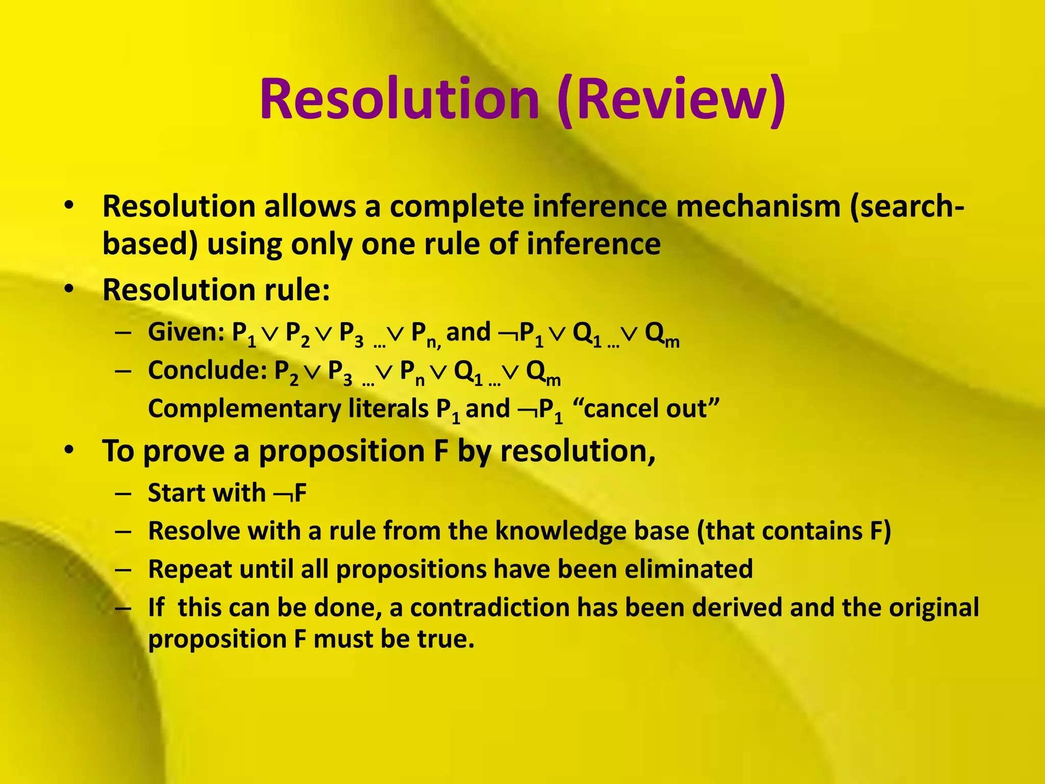Resolution (Review)
• Resolution allows a complete inference mechanism (search-
based) using only one rule of inference
• Resolution rule:
– Given: P1  P2  P3 … Pn, and P1  Q1 … Qm
– Conclude: P2  P3 … Pn  Q1 … Qm
Complementary literals P1 and P1 “cancel out”
• To prove a proposition F by resolution,
– Start with F
– Resolve with a rule from the knowledge base (that contains F)
– Repeat until all propositions have been eliminated
– If this can be done, a contradiction has been derived and the original
proposition F must be true.
 