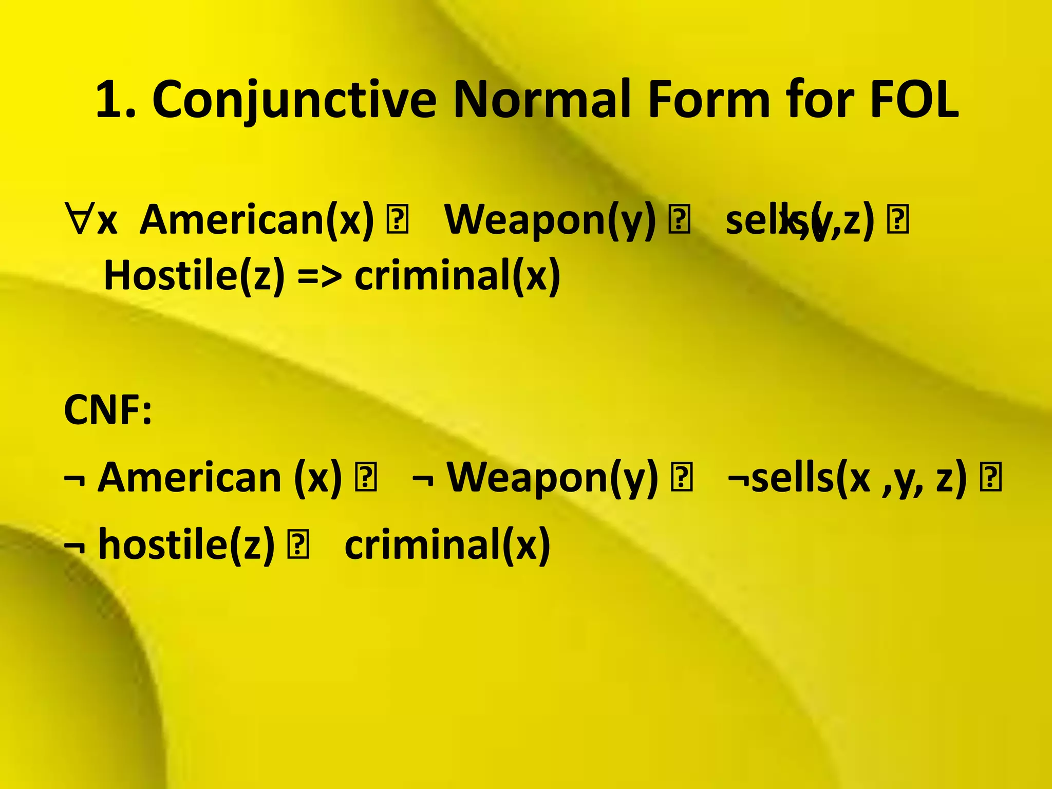 1. Conjunctive Normal Form for FOL
x American(x) ˄ Weapon(y) ˄ sells(x,y,z) ˄
Hostile(z) => criminal(x)
CNF:
¬ American (x) ˄ ¬ Weapon(y) ˄ ¬sells(x ,y, z) ˄
¬ hostile(z) ˄ criminal(x)
 