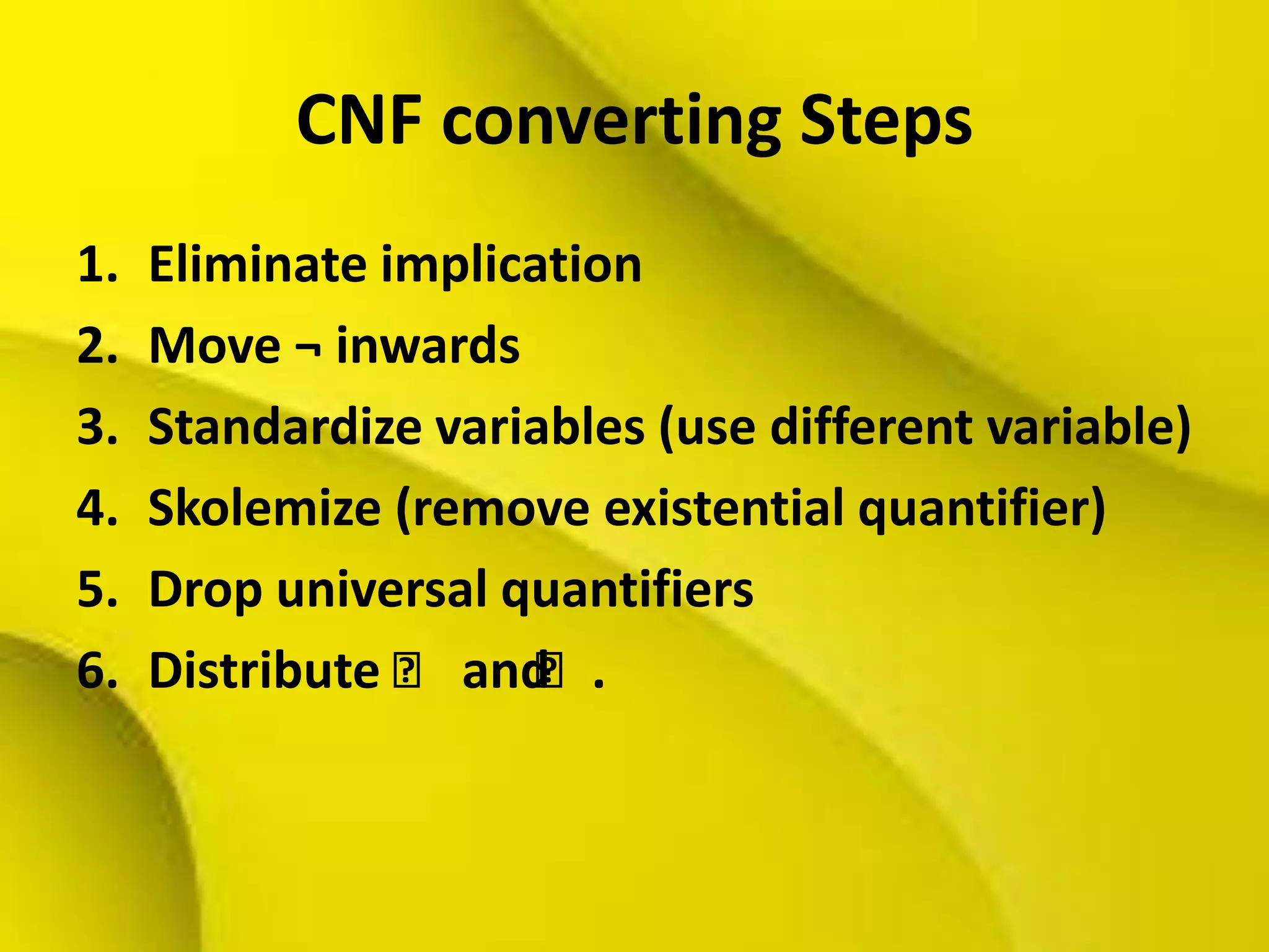 CNF converting Steps
1. Eliminate implication
2. Move ¬ inwards
3. Standardize variables (use different variable)
4. Skolemize (remove existential quantifier)
5. Drop universal quantifiers
6. Distribute ˄ and˄.
 