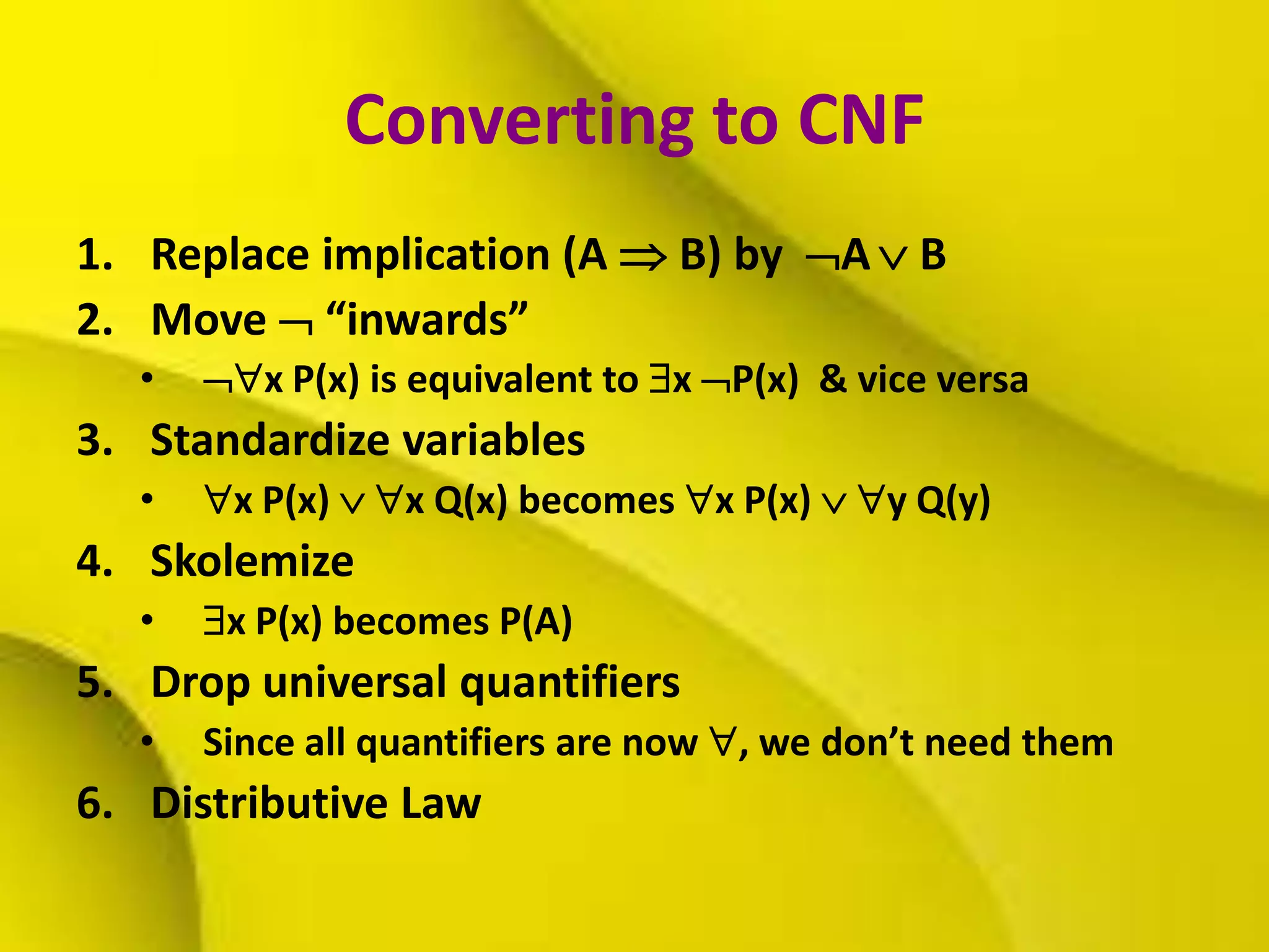 Converting to CNF
1. Replace implication (A  B) by A  B
2. Move  “inwards”
• x P(x) is equivalent to x P(x) & vice versa
3. Standardize variables
• x P(x)  x Q(x) becomes x P(x)  y Q(y)
4. Skolemize
• x P(x) becomes P(A)
5. Drop universal quantifiers
• Since all quantifiers are now , we don’t need them
6. Distributive Law
 