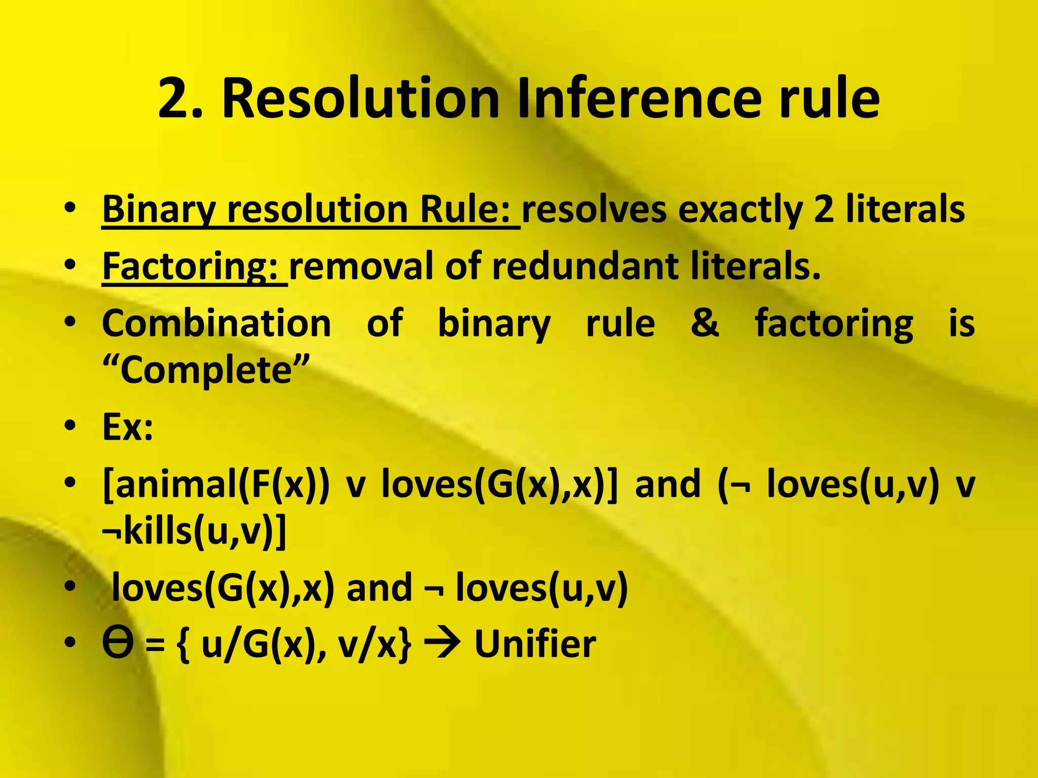2. Resolution Inference rule
• Binary resolution Rule: resolves exactly 2 literals
• Factoring: removal of redundant literals.
• Combination of binary rule & factoring is
“Complete”
• Ex:
• [animal(F(x)) v loves(G(x),x)] and (¬ loves(u,v) v
¬kills(u,v)]
• loves(G(x),x) and ¬ loves(u,v)
• Ɵ = { u/G(x), v/x}  Unifier
 