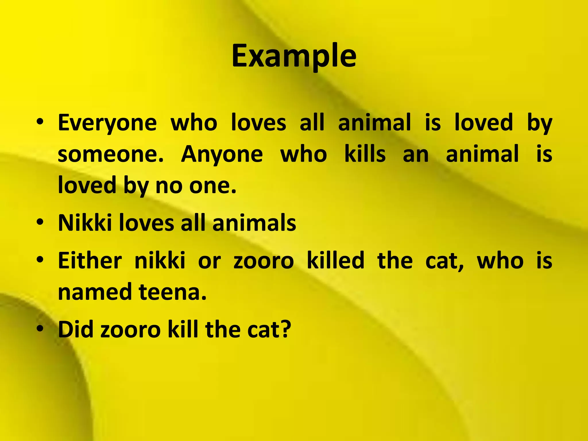 Example
• Everyone who loves all animal is loved by
someone. Anyone who kills an animal is
loved by no one.
• Nikki loves all animals
• Either nikki or zooro killed the cat, who is
named teena.
• Did zooro kill the cat?
 