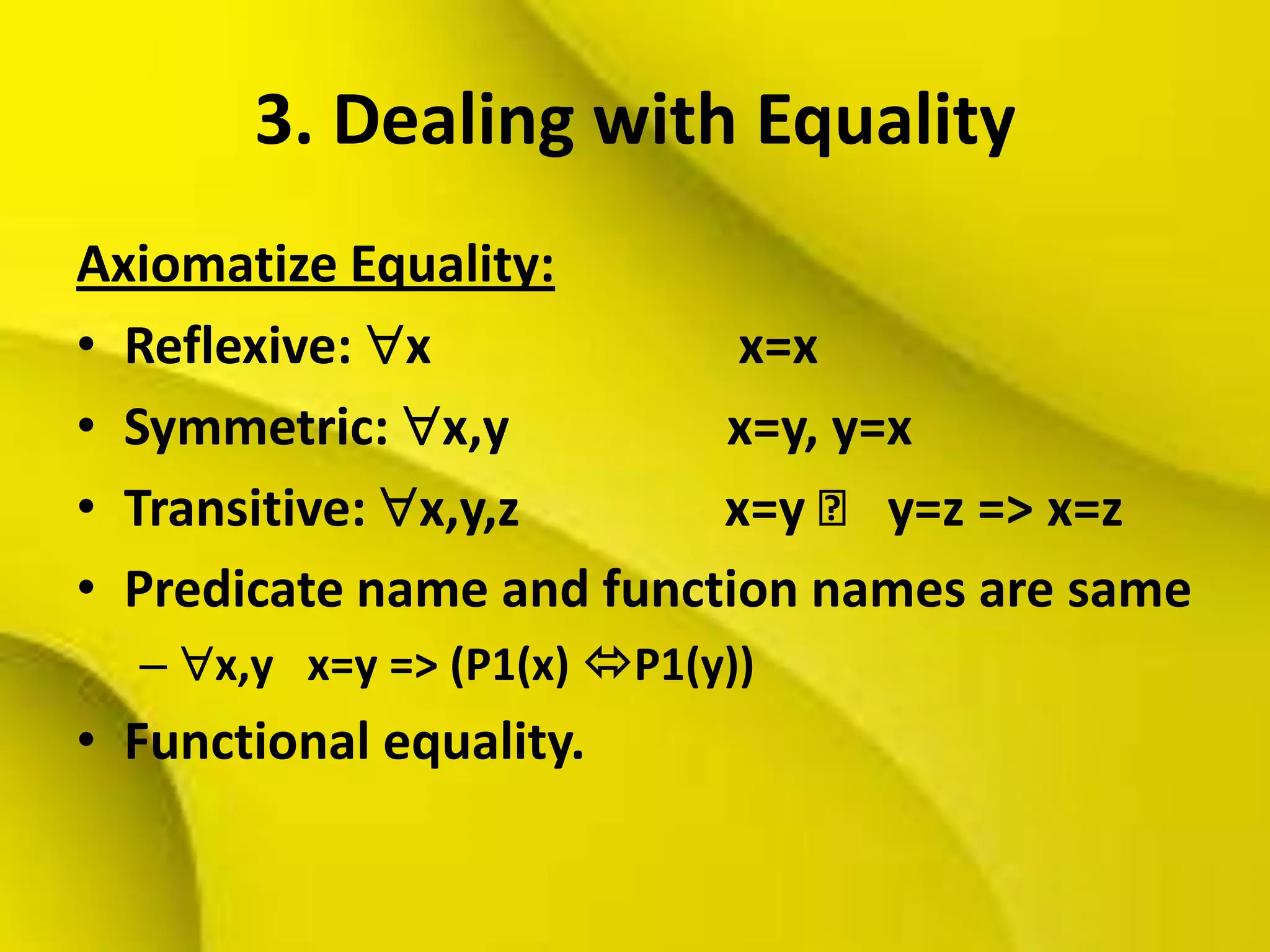 3. Dealing with Equality
Axiomatize Equality:
• Reflexive: x x=x
• Symmetric: x,y x=y, y=x
• Transitive: x,y,z x=y ˄ y=z => x=z
• Predicate name and function names are same
– x,y x=y => (P1(x) P1(y))
• Functional equality.
 